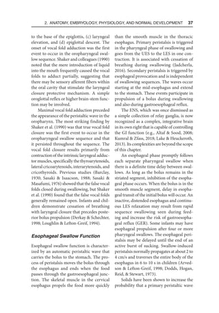 2. Anatomy, Embryology, Physiology, and Normal Development  37
to the base of the epiglottis, (c) laryngeal
elevation, and (d) epiglottal descent. The
onset of vocal fold adduction was the first
event to occur in the oropharyngeal swal-
low sequence. Shaker and colleagues (1990)
noted that the mere introduction of liquid
into the mouth frequently caused the vocal
folds to adduct partially, suggesting that
there may be sensory afferent fibers within
the oral cavity that stimulate the laryngeal
closure protective mechanism. A simple
oroglottal reflex or higher brain-stem func-
tion may be involved.
Maximal vocal fold adduction preceded
the appearance of the peristaltic wave in the
oropharynx. The most striking finding by
Shaker et al. (1990) was that true vocal fold
closure was the first event to occur in the
oropharyngeal swallow sequence and that
it persisted throughout the sequence. The
vocal fold closure results primarily from
contraction of the intrinsic laryngeal adduc-
tor muscles, specifically the thyroarytenoids,
lateral cricoarytenoids, interarytenoids, and
cricothyroids. Previous studies (Barclay,
1930; Sasaki  Isaacson, 1988; Sasaki 
Masafumi, 1976) showed that the false vocal
folds closed during swallowing, but Shaker
et al. (1990) found that the false vocal folds
generally remained open. Infants and chil-
dren demonstrate cessation of breathing
with laryngeal closure that precedes poste-
rior bolus propulsion (Derkay  Schechter,
1998; Loughlin  Lefton-Greif, 1994).
Esophageal Swallow Function
Esophageal swallow function is character-
ized by an automatic peristaltic wave that
carries the bolus to the stomach. The pro-
cess of peristalsis moves the bolus through
the esophagus and ends when the food
passes through the gastroesophageal junc-
tion. The skeletal muscle in the cervical
esophagus propels the food more quickly
than the smooth muscle in the thoracic
esophagus. Primary peristalsis is triggered
in the pharyngeal phase of swallowing and
goes from the UES to the LES in one con-
traction. It is associated with cessation of
breathing during swallowing (Jadcherla,
2016). Secondary peristalsis is triggered by
esophageal provocation and is independent
of swallowing sequences. The waves occur
starting at the mid-esophagus and extend
to the stomach. These events participate in
propulsion of a bolus during swallowing
and also during gastroesophageal reflux.
The ENS, which was once dismissed as
a simple collection of relay ganglia, is now
recognized as a complex, integrative brain
in its own right that is capable of controlling
the GI function (e.g., Altaf  Sood, 2008;
Kumral  Zfass, 2018; Lake  Heuckeroth,
2013). Its complexities are beyond the scope
of this chapter.
An esophageal phase promptly follows
each separate pharyngeal swallow when
there is a definite time delay between swal-
lows. As long as the bolus remains in the
striated segment, inhibition of the esopha-
geal phase occurs. When the bolus is in the
smooth muscle segment, delay in esopha-
geal transit of the initial bolus will occur. An
inactive, distended esophagus and continu-
ous LES relaxation may result from rapid
sequence swallowing seen during feed-
ing and increase the risk of gastroesopha-
geal reflux (GER). Some infants may have
esophageal propulsion after four or more
pharyngeal swallows. The esophageal peri-
stalsis may be delayed until the end of an
active burst of sucking. Swallow-induced
peristalsis normally propagates at about 2 to
4 cm/s and traverses the entire body of the
esophagus in 6 to 10 s in children (Arved-
son  Lefton-Greif, 1998; Dodds, Hogan,
Reid,  Stewart, 1973).
Solids have been shown to increase the
probability that a primary peristaltic wave
 