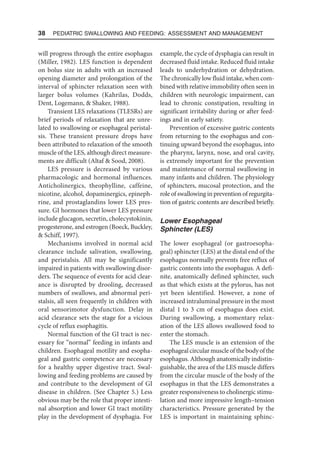 38  Pediatric Swallowing and Feeding: Assessment and Management
will progress through the entire esophagus
(Miller, 1982). LES function is dependent
on bolus size in adults with an increased
opening diameter and prolongation of the
interval of sphincter relaxation seen with
larger bolus volumes (Kahrilas, Dodds,
Dent, Logemann,  Shaker, 1988).
Transient LES relaxations (TLESRs) are
brief periods of relaxation that are unre-
lated to swallowing or esophageal peristal-
sis. These transient pressure drops have
been attributed to relaxation of the smooth
muscle of the LES, although direct measure-
ments are difficult (Altaf  Sood, 2008).
LES pressure is decreased by various
pharmacologic and hormonal influences.
Anticholinergics, theophylline, caffeine,
nicotine, alcohol, dopaminergics, epineph-
rine, and prostaglandins lower LES pres-
sure. GI hormones that lower LES pressure
include glucagon, secretin, cholecystokinin,
progesterone, and estrogen (Boeck, Buckley,
 Schiff, 1997).
Mechanisms involved in normal acid
clearance include salivation, swallowing,
and peristalsis. All may be significantly
impaired in patients with swallowing disor-
ders. The sequence of events for acid clear-
ance is disrupted by drooling, decreased
numbers of swallows, and abnormal peri-
stalsis, all seen frequently in children with
oral sensorimotor dysfunction. Delay in
acid clearance sets the stage for a vicious
cycle of reflux esophagitis.
Normal function of the GI tract is nec-
essary for “normal” feeding in infants and
children. Esophageal motility and esopha-
geal and gastric competence are necessary
for a healthy upper digestive tract. Swal-
lowing and feeding problems are caused by
and contribute to the development of GI
disease in children. (See Chapter 5.) Less
obvious may be the role that proper intesti-
nal absorption and lower GI tract motility
play in the development of dysphagia. For
example, the cycle of dysphagia can result in
decreased fluid intake. Reduced fluid intake
leads to underhydration or dehydration.
The chronically low fluid intake, when com-
bined with relative immobility often seen in
children with neurologic impairment, can
lead to chronic constipation, resulting in
significant irritability during or after feed-
ings and in early satiety.
Prevention of excessive gastric contents
from returning to the esophagus and con-
tinuing upward beyond the esophagus, into
the pharynx, larynx, nose, and oral cavity,
is extremely important for the prevention
and maintenance of normal swallowing in
many infants and children. The physiology
of sphincters, mucosal protection, and the
role of swallowing in prevention of regurgita-
tion of gastric contents are described briefly.
Lower Esophageal
Sphincter (LES)
The lower esophageal (or gastroesopha-
geal) sphincter (LES) at the distal end of the
esophagus normally prevents free reflux of
gastric contents into the esophagus. A defi-
nite, anatomically defined sphincter, such
as that which exists at the pylorus, has not
yet been identified. However, a zone of
increased intraluminal pressure in the most
distal 1 to 3 cm of esophagus does exist.
During swallowing, a momentary relax-
ation of the LES allows swallowed food to
enter the stomach.
The LES muscle is an extension of the
esophageal circularmuscle of the body of the
esophagus. Although anatomically indistin-
guishable, the area of the LES muscle differs
from the circular muscle of the body of the
esophagus in that the LES demonstrates a
greater responsiveness to cholinergic stimu-
lation and more impressive length–tension
characteristics. Pressure generated by the
LES is important in maintaining sphinc-
 