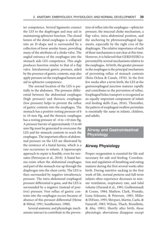 2. Anatomy, Embryology, Physiology, and Normal Development  39
ter competence. Several ligaments connect
the LES to the diaphragm and may aid in
maintaining sphincter function. The closed
lumen of the distal esophagus is collapsed
into an H-shape and is surrounded by a
collection of loose areolar tissue, providing
many of the attributes of a choke valve. The
angled entrance of the esophagus into the
stomach aids LES competence. This angle
produces function similar to that of a flap
valve. Intraluminal gastric pressure, aided
by the presence of gastric contents, may also
apply pressure on the esophageal lumen and
aid in sphincter competence.
The normal location of the LES is par-
tially in the abdomen. The pressure differ-
ential between the abdominal esophagus
(high pressure) and thoracic esophagus
(low pressure) helps to prevent the reflux
of gastric contents into the esophagus. The
stomach has a positive resting pressure of 6
to 10 mm Hg, and the thoracic esophagus
has a resting pressure of −6 to +10 mm Hg.
A pressure barrier of approximately 15 to 60
mm Hg must be generated to overcome the
LES and for stomach contents to reach the
esophagus. The important effects of abdom-
inal pressure on the LES are illustrated by
the existence of a hiatal hernia, which is a
rare occurrence in infants. A laparoscopic
approach to repair is feasible, even for neo-
nates (Petrosyan et al., 2018). A hiatal her-
nia exists when the abdominal esophagus
and part of the stomach rise up through the
diaphragm into the chest cavity. The LES is
then surrounded by negative intrathoracic
pressure. The intra-abdominal esophageal
pressure differential is gone, and the LES is
surrounded by a negative (instead of posi-
tive) pressure. Free reflux of gastric con-
tents into the esophagus occurs because of
absence of this pressure differential (Heine
 Mittal, 1991; Sondheimer, 1988).
Several anatomic and physiologic mech-
anisms interact to contribute to the preven-
tion of reflux into the esophagus—sphincter
pressure, the mucosal choke mechanism, a
flap valve, intra-abdominal position, and
the anchoring by phrenoesophageal liga-
ments, especially by the right crus of the
diaphragm. The relative importance of each
of these mechanisms is not clear at this time.
However, it is believed that GERD/EERD is
prevented by several mechanisms relative to
the esophagus. At birth, the greater pressure
in the esophagus is the principal mechanism
of preventing reflux of stomach contents
(Boix-Ochoa  Canals, 1976). In the first
few weeks after a term birth, the LES at the
gastroesophageal junction matures rapidly
and contributes to the prevention of reflux.
Esophageal bolus transport is recognized as
an equally important component of infant
oral feeding skills (Lau, 2016). Thereafter,
the pattern of esophageal swallow peristalsis
is essentially the same in infants, children,
and adults.
Airway and Gastrointestinal
Physiology
Airway Physiology
Proper oxygenation is essential for life and
necessary for safe oral feeding. Coordina-
tion and regulation of breathing and eating
matures during the first several weeks after
birth. During nutritive sucking in the first
week of life, normal preterm and full-term
infants often experience decreases in min-
ute ventilation, respiratory rate, and tidal
volume (Durand et al., 1981; Guilleminault
 Coons, 1984; Mathew, Clark, Pronske,
Luna-Solazano,  Peterson, 1985; Miller
 DiFiore, 1995; Shivpuri, Martin, Carlo, 
Fanaroff, 1983; Wilson, Thach, Brouillette,
 Abu, 1981). Shortly after birth, these
physiologic aberrations disappear except
 