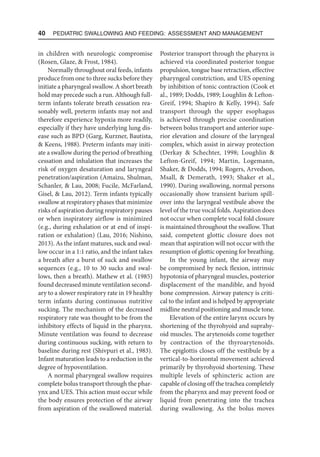 40  Pediatric Swallowing and Feeding: Assessment and Management
in children with neurologic compromise
(Rosen, Glaze,  Frost, 1984).
Normally throughout oral feeds, infants
produce from one to three sucks before they
initiate a pharyngeal swallow. A short breath
hold may precede such a run. Although full-
term infants tolerate breath cessation rea-
sonably well, preterm infants may not and
therefore experience hypoxia more readily,
especially if they have underlying lung dis-
ease such as BPD (Garg, Kurzner, Bautista,
 Keens, 1988). Preterm infants may initi-
ate a swallow during the period of breathing
cessation and inhalation that increases the
risk of oxygen desaturation and laryngeal
penetration/aspiration (Amaizu, Shulman,
Schanler,  Lau, 2008; Fucile, McFarland,
Gisel,  Lau, 2012). Term infants typically
swallow at respiratory phases that minimize
risks of aspiration during respiratory pauses
or when inspiratory airflow is minimized
(e.g., during exhalation or at end of inspi-
ration or exhalation) (Lau, 2016; Nishino,
2013). As the infant matures, suck and swal-
low occur in a 1:1 ratio, and the infant takes
a breath after a burst of suck and swallow
sequences (e.g., 10 to 30 sucks and swal-
lows, then a breath). Mathew et al. (1985)
found decreased minute ventilation second-
ary to a slower respiratory rate in 19 healthy
term infants during continuous nutritive
sucking. The mechanism of the decreased
respiratory rate was thought to be from the
inhibitory effects of liquid in the pharynx.
Minute ventilation was found to decrease
during continuous sucking, with return to
baseline during rest (Shivpuri et al., 1983).
Infant maturation leads to a reduction in the
degree of hypoventilation.
A normal pharyngeal swallow requires
complete bolus transport through the phar-
ynx and UES. This action must occur while
the body ensures protection of the airway
from aspiration of the swallowed material.
Posterior transport through the pharynx is
achieved via coordinated posterior tongue
propulsion, tongue base retraction, effective
pharyngeal constriction, and UES opening
by inhibition of tonic contraction (Cook et
al., 1989; Dodds, 1989; Loughlin  Lefton-
Greif, 1994; Shapiro  Kelly, 1994). Safe
transport through the upper esophagus
is achieved through precise coordination
between bolus transport and anterior supe-
rior elevation and closure of the laryngeal
complex, which assist in airway protection
(Derkay  Schechter, 1998; Loughlin 
Lefton-Greif, 1994; Martin, Logemann,
Shaker,  Dodds, 1994; Rogers, Arvedson,
Msall,  Demerath, 1993; Shaker et al.,
1990). During swallowing, normal persons
occasionally show transient barium spill-
over into the laryngeal vestibule above the
level of the true vocal folds. Aspiration does
not occur when complete vocal fold closure
is maintained throughout the swallow. That
said, competent glottic closure does not
mean that aspiration will not occur with the
resumption of glottic opening for breathing.
In the young infant, the airway may
be compromised by neck flexion, intrinsic
hypotonia of pharyngeal muscles, posterior
displacement of the mandible, and hyoid
bone compression. Airway patency is criti-
cal to the infant and is helped by appropriate
midline neutral positioning and muscle tone.
Elevation of the entire larynx occurs by
shortening of the thyrohyoid and suprahy-
oid muscles. The arytenoids come together
by contraction of the thyroarytenoids.
The epiglottis closes off the vestibule by a
vertical-to-horizontal movement achieved
primarily by thyrohyoid shortening. These
multiple levels of sphincteric action are
capable of closing off the trachea completely
from the pharynx and may prevent food or
liquid from penetrating into the trachea
during swallowing. As the bolus moves
 