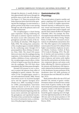 2. Anatomy, Embryology, Physiology, and Normal Development  41
through the pharynx, it usually divides so
that approximately half moves through the
pyriform sinus at each side of the pharynx
(see Figure 2–3). These two portions of the
bolus rejoin just above the level of the open-
ing into the esophagus. In some instances, a
greater portion of the bolus is seen moving
through one side of the pharynx and is not
considered abnormal.
The cricopharyngeus is closed during
quiet respiration. During swallowing the
UES opens as anterior–superior motion of
the larynx occurs with contraction of the
genioglossus and other muscles of the lar-
ynx (Derkay  Schechter, 1998; Shapiro 
Kelly, 1994). The resting tonic contraction
of the cricopharyngeus is initially inhibited
by the swallowing center through CN X
parasympathetic fibers (Derkay  Schech-
ter; Doty, 1968). The closed UES assures
that no air enters into the esophagus during
inspiration. At the initiation of a pharyngeal
swallow, inhibition of tonic contraction of
the cricopharyngeus muscle allows a bolus
of food or liquid to pass from the pharynx
into the esophagus. The UES then closes
immediately after the bolus passes through it.
Elevated UES pressure at rest is neces-
sary to protect the pharynx from reflux of
esophageal or gastric contents. The inner-
vation of the cricopharyngeus muscle is
not well understood (Sasaki, 2000). Neural
innervation occurs via recurrent laryngeal
nerve and the superior laryngeal nerve
(Prades et al., 2009). According to Schech-
ter (1990), parasympathetic innervation
enters the muscle via CN X, as the source
of both contraction and relaxation. Schech-
ter described relaxation beginning when the
larynx moves anteriorly and superiorly by
the genioglossus and suprahyoid muscles.
The bolus is then carried into the esophagus
by a series of contraction waves, a continua-
tion of the pharyngeal stripping action.
Gastrointestinal (GI)
Physiology
The normal pattern of gastric motility and
gastric emptying (GE) represents the end
result of a variety of complex interactions.
Stomach function is influenced by myen-
teric neural and hormonal factors. Food
volume, physical state (solid or liquid), and
specific food content all affect GE (Siegel 
Lebenthal, 1981). For example, the stom-
ach empties breast milk faster than formula
milk (Cavell, 1979; Meyer, Foong, Thapar,
Kritas,  Shah, 2015). Increased concen-
trations of carbohydrates and proteins slow
GE. This effect appears to be mediated by
osmoreceptors because GE is delayed when
higher concentrations of glucose are pres-
ent (Barker, Cochrans, Corbett,  Hunt,
1974; Cooke  Moulang, 1972). The abil-
ity of starches and most proteins to delay
emptying as effectively as isocaloric solu-
tions of glucose and amino acids implies
that starches and proteins are broken down
into component glucose and amino acids
before affecting GE. Selective perfusion of
the jejunum and duodenum with hyperos-
motic solutions has localized osmoreceptors
to the duodenum, because perfusion of the
duodenum slows GE while perfusion of
the jejunum does not (Meeroff, Go,  Phil-
lips, 1975).
Body position affects the rate of GE and
therefore the amount of gastric residue.
Premature infants are found to have similar
lower levels of gastric residue in the right
lateral and prone positions and higher levels
of gastric residue in left lateral and supine
positions. Yayan and colleagues (2018)
found the gastric emptying rate to be high-
est in the right lateral position at 30, 60, and
180 min and in the prone position at 120
min (Yayan, Kucukoglu, Dag,  Karsavuran
Boyraz, 2018).
 