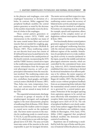 2. Anatomy, Embryology, Physiology, and Normal Development  45
in the pharynx and esophagus, even with
esophageal transection or deviation of a
bolus. In contrast, Miller suggested that
peripheral feedback modifies the central
pattern generator as noted by the decrease
in the number of peristaltic waves by devia-
tion of a bolus in the esophagus.
These central pattern generators or
swallowing centers (NTS, VMRF, and
interneurons in the medulla) use many of
the same cranial motor fibers and cervical
muscles that are needed for coughing, gag-
ging, and vomiting functions (McBride 
Danner, 1987). These swallowing centers
are not discrete focal areas but consist of
ill-defined broad areas located lateral to the
midline and ventral to the caudal portion of
the fourth ventricle, incorporating the NTS
and the VMRF. Sensory cranial nerve input
to the swallowing centers provides taste and
sensory information from the tongue and
oral–pharyngeal mucosa, as well as pro-
prioceptive information from the muscula-
ture involved. The swallowing centers also
receive input from rostral brain-stem cen-
ters, cerebellum, basal ganglia, and higher
cortical centers (McBride  Danner, 1987).
Thus, bolus size, taste, temperature, loca-
tion, and consistency have well-defined
receptors and are sensed at many levels of
the CNS.
The sequential semiautomatic discharge
of neurons to groups of muscles of the
oropharyngeal, laryngeal, and esophageal
regions is the most characteristic property
of swallowing (Doty  Bosma, 1956). Motor
neurons leave the swallow center to synapse
in cranial nerve nuclei on the ipsilateral
side. The lower motor neurons to the mus-
cles for swallowing reside in cranial nerves
V, VII, IX, X, and XII and the ansa cervicalis
(C1–C3), which joins to run with the hypo-
glossal nerve (CN XII). The ansa cervicalis
innervates some of the muscles in the neck
responsible in part for laryngeal elevation.
The motor nerves and their respective mus-
cle innervation are shown in Table 2–4. The
swallowing centers ensure the accuracy of
bilateral motor activity and proper sequenc-
ing of the muscles involved in swallowing.
Prevention of competing muscle activities,
for example, speech and respiration, allows
completion of the complex motor act of
deglutition without interruption (Kennedy
 Kent, 1985).
Two functionally distinct central pattern
generators appear to be present for pharyn-
geal and esophageal swallowing function,
with the relevant interneurons residing in
different regions of the medulla. Stimula-
tion of a peripheral nerve to evoke swallow-
ing elicits activity in muscles ipsilateral to
the input, except for the middle and inferior
pharyngeal constrictor muscles, which are
controlled by the contralateral brain stem
(e.g., Aida et al., 2015). Animal studies have
established that once swallowing is elicited
by electrical stimulation of an afferent path-
way or by volition, the motor sequence of
peristalsis will proceed (Miller, 1982; Miller,
Bieger,  Conklin, 1997). The fact that peri-
stalsis occurs without peripheral feedback
from an accompanying bolus indicates that
the mammalian neural control of peristal-
sis is governed by a central pattern gen-
erator. Protection of the laryngeal opening
from aspiration appears to be carried out
more effectively with stimulation of those
receptive fields innervated by the superior
laryngeal nerve (SLN of CN X). The role
of peripheral feedback is not clearly under-
stood. Some authors suggest that there may
be both facilitative and inhibitory inputs
(Miller  Sherrington, 1916; Sumi, 1970).
Miller (1982) suggested that peripheral
feedback modifies the dominant central
control of swallowing.
Repetition rate of swallowing is modi-
fied by both the type of bolus and the pres-
ence of material within the pharynx, larynx,
 