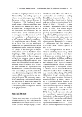 2. Anatomy, Embryology, Physiology, and Normal Development  47
peristalsis in esophageal striated muscle is
determined by a descending sequence of
efferent neural discharges, generated by
the central swallow program (Diamant 
El-Sharkawy, 1977). Esophageal smooth
muscle appears to be innervated by at least
two types of nerves (Dodds, Dent, Hogan, 
Arndorfer, 1981), although the precise con-
trol mechanisms are controversial. It is not
clear whether a neural control mechanism
of esophageal peristalsis occurs as an “on”
response elicited by cholinergic nerves, or
an “off” response mediated by nonadrener-
gic, noncholinergic nerves (Dodds, 1989).
Nerve fibers that innervate esophageal
smooth muscle originate in the dorsal motor
nucleus rather than in the nucleus ambiguus
and synapse in the esophageal intramural
neural plexus, known as Auerbach’s plexus
(Ingelfinger, 1958). General agreement
exists that peristalsis in the esophagus, as
well as in the pharynx, occurs as a rapid
wave of relaxation followed by a slower wave
contraction. The rapidly descending wave of
inhibition relaxes the pharynx, UES, esopha-
geal body, and LES in a sequence to allow
the structures to accommodate an oncoming
bolus advanced by the peristaltic contraction
wave. The extrinsic component of the ENS
consists of both parasympathetic and sym-
pathetic divisions. This component is capa-
ble of modulating motility as well as other
functions in the GI tract that are beyond the
scope of this chapter (Altaf  Sood, 2008).
Gravity assists peristalsis in persons who are
in an upright position.
Taste and Smell
Clinical concerns related to feeding prob-
lems in infants and young children usually
revolve around the motor mechanisms and
failure to handle changes in physical char-
acteristics of food, but the sense of taste and
smell also have important roles in feeding.
The addition of sucrose to fluid (water or
formula) has been found to aid in eliciting
suck-and-swallow patterns in infants (Weif-
fenbach  Thach, 1973) and to increase
intake over a period of several weeks (Desor,
Maller,  Turner, 1973; Foman, Ziegler,
Nelson,  Edwards, 1983). Newborns are
generally responsive to breast odors (Win-
berg  Porter, 1998) possibly facilitated by
the high norepinephrine release and arousal
of the locus coeruleus at birth. Two-day-old
infants recognize their mother by the moth-
er’s axillary odor, likely from influence of
skin-to-skin contact (Marin, Rapisardi, 
Tani, 2015).
Food flavor preferences are shown to
relate to sensitive periods during which
infants seem most likely to form flavor
preferences and aversions that may pro-
vide the foundation for lifelong food habits
(Beauchamp  Mennella, 1998). Mennella
and colleagues (2004) reported that varia-
tion in formula flavor affected acceptance
by young infants. A hydrolysate formula
is tolerated on first exposure to infants
when introduced less than 4 months of age
(e.g., Mennella  Beauchamp, 1996, 1998).
Older infants strongly reject those formu-
las. These researchers suggest that there is
a profound change at about 4 months of
age in perception of those formulas and
that early experience modifies later accep-
tance. Breastfeeding offers an advantage in
initial acceptance of a food if the mothers
eat the food regularly (Forestell  Mennella,
2007). Infant facial expression, although
not a true objective measure, is a response
that indicates food acceptance (Forestell 
Mennella, 2017) and can be modified with
changes in experiences over time. Accord-
ing to Forestell and Mennella (2017), infants
who are breastfed by mothers eating varied
 