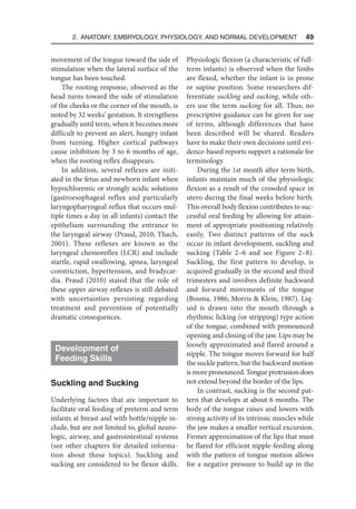 2. Anatomy, Embryology, Physiology, and Normal Development  49
movement of the tongue toward the side of
stimulation when the lateral surface of the
tongue has been touched.
The rooting response, observed as the
head turns toward the side of stimulation
of the cheeks or the corner of the mouth, is
noted by 32 weeks’ gestation. It strengthens
gradually until term, when it becomes more
difficult to prevent an alert, hungry infant
from turning. Higher cortical pathways
cause inhibition by 3 to 6 months of age,
when the rooting reflex disappears.
In addition, several reflexes are initi-
ated in the fetus and newborn infant when
hypochloremic or strongly acidic solutions
(gastroesophageal reflux and particularly
laryngopharyngeal reflux that occurs mul-
tiple times a day in all infants) contact the
epithelium surrounding the entrance to
the laryngeal airway (Praud, 2010; Thach,
2001). These reflexes are known as the
laryngeal chemoreflex (LCR) and include
startle, rapid swallowing, apnea, laryngeal
constriction, hypertension, and bradycar-
dia. Praud (2010) stated that the role of
these upper airway reflexes is still debated
with uncertainties persisting regarding
treatment and prevention of potentially
dramatic consequences.
Development of
Feeding Skills
Suckling and Sucking
Underlying factors that are important to
facilitate oral feeding of preterm and term
infants at breast and with bottle/nipple in-
clude, but are not limited to, global neuro-
logic, airway, and gastrointestinal systems
(see other chapters for detailed informa-
tion about these topics). Suckling and
sucking are considered to be flexor skills.
Physiologic flexion (a characteristic of full-
term infants) is observed when the limbs
are flexed, whether the infant is in prone
or supine position. Some researchers dif-
ferentiate suckling and sucking, while oth-
ers use the term sucking for all. Thus, no
prescriptive guidance can be given for use
of terms, although differences that have
been described will be shared. Readers
have to make their own decisions until evi-
dence-based reports support a rationale for
terminology
During the 1st month after term birth,
infants maintain much of the physiologic
flexion as a result of the crowded space in
utero during the final weeks before birth.
This overall body flexion contributes to suc-
cessful oral feeding by allowing for attain-
ment of appropriate positioning relatively
easily. Two distinct patterns of the suck
occur in infant development, suckling and
sucking (Table 2–6 and see Figure 2–8).
Suckling, the first pattern to develop, is
acquired gradually in the second and third
trimesters and involves definite backward
and forward movements of the tongue
(Bosma, 1986; Morris  Klein, 1987). Liq-
uid is drawn into the mouth through a
rhythmic licking (or stripping) type action
of the tongue, combined with pronounced
opening and closing of the jaw. Lips may be
loosely approximated and flared around a
nipple. The tongue moves forward for half
the suckle pattern, but the backward motion
is more pronounced. Tongue protrusion does
not extend beyond the border of the lips.
In contrast, sucking is the second pat-
tern that develops at about 6 months. The
body of the tongue raises and lowers with
strong activity of its intrinsic muscles while
the jaw makes a smaller vertical excursion.
Firmer approximation of the lips that must
be flared for efficient nipple-feeding along
with the pattern of tongue motion allows
for a negative pressure to build up in the
 