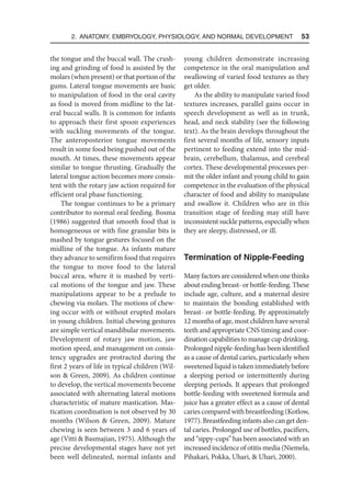 2. Anatomy, Embryology, Physiology, and Normal Development  53
the tongue and the buccal wall. The crush-
ing and grinding of food is assisted by the
molars (when present) or that portion of the
gums. Lateral tongue movements are basic
to manipulation of food in the oral cavity
as food is moved from midline to the lat-
eral buccal walls. It is common for infants
to approach their first spoon experiences
with suckling movements of the tongue.
The anteroposterior tongue movements
result in some food being pushed out of the
mouth. At times, these movements appear
similar to tongue thrusting. Gradually the
lateral tongue action becomes more consis-
tent with the rotary jaw action required for
efficient oral phase functioning.
The tongue continues to be a primary
contributor to normal oral feeding. Bosma
(1986) suggested that smooth food that is
homogeneous or with fine granular bits is
mashed by tongue gestures focused on the
midline of the tongue. As infants mature
they advance to semifirm food that requires
the tongue to move food to the lateral
buccal area, where it is mashed by verti-
cal motions of the tongue and jaw. These
manipulations appear to be a prelude to
chewing via molars. The motions of chew-
ing occur with or without erupted molars
in young children. Initial chewing gestures
are simple vertical mandibular movements.
Development of rotary jaw motion, jaw
motion speed, and management on consis-
tency upgrades are protracted during the
first 2 years of life in typical children (Wil-
son  Green, 2009). As children continue
to develop, the vertical movements become
associated with alternating lateral motions
characteristic of mature mastication. Mas-
tication coordination is not observed by 30
months (Wilson  Green, 2009). Mature
chewing is seen between 3 and 6 years of
age (Vitti  Basmajian, 1975). Although the
precise developmental stages have not yet
been well delineated, normal infants and
young children demonstrate increasing
competence in the oral manipulation and
swallowing of varied food textures as they
get older.
As the ability to manipulate varied food
textures increases, parallel gains occur in
speech development as well as in trunk,
head, and neck stability (see the following
text). As the brain develops throughout the
first several months of life, sensory inputs
pertinent to feeding extend into the mid-
brain, cerebellum, thalamus, and cerebral
cortex. These developmental processes per-
mit the older infant and young child to gain
competence in the evaluation of the physical
character of food and ability to manipulate
and swallow it. Children who are in this
transition stage of feeding may still have
inconsistent suckle patterns, especially when
they are sleepy, distressed, or ill.
Termination of Nipple-Feeding
Many factors are considered when one thinks
about ending breast- or bottle-feeding. These
include age, culture, and a maternal desire
to maintain the bonding established with
breast- or bottle-feeding. By approximately
12 months of age, most children have several
teeth and appropriate CNS timing and coor-
dination capabilities to manage cup drinking.
Prolonged nipple-feeding has been identified
as a cause of dental caries, particularly when
sweetened liquid is taken immediately before
a sleeping period or intermittently during
sleeping periods. It appears that prolonged
bottle-feeding with sweetened formula and
juice has a greater effect as a cause of dental
caries compared with breastfeeding (Kotlow,
1977). Breastfeeding infants also can get den-
tal caries. Prolonged use of bottles, pacifiers,
and “sippy-cups” has been associated with an
increased incidence of otitis media (Niemela,
Pihakari, Pokka, Uhari,  Uhari, 2000).
 