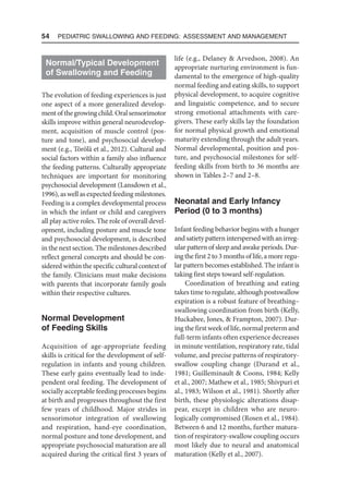 54  Pediatric Swallowing and Feeding: Assessment and Management
Normal/Typical Development
of Swallowing and Feeding
The evolution of feeding experiences is just
one aspect of a more generalized develop-
mentofthegrowingchild.Oralsensorimotor
skills improve within general neurodevelop-
ment, acquisition of muscle control (pos-
ture and tone), and psycho­
social develop-
ment (e.g., Törölä et al., 2012). Cultural and
social factors within a family also influence
the feeding patterns. Culturally appropriate
techniques are important for monitoring
psychosocial development (Lansdown et al.,
1996), as well as expected feeding milestones.
Feeding is a complex developmental process
in which the infant or child and caregivers
all play active roles. The role of overall devel-
opment, including posture and muscle tone
and psycho­
social development, is described
in the next section. The milestones described
reflect general concepts and should be con-
sidered within the specific cultural context of
the family. Clinicians must make decisions
with parents that incorporate family goals
within their respective cultures.
Normal Development
of Feeding Skills
Acquisition of age-appropriate feeding
skills is critical for the development of self-
regulation in infants and young children.
These early gains eventually lead to inde-
pendent oral feeding. The development of
socially acceptable feeding processes begins
at birth and progresses throughout the first
few years of childhood. Major strides in
sensorimotor integration of swallowing
and respiration, hand-eye coordination,
normal posture and tone development, and
appropriate psychosocial maturation are all
acquired during the critical first 3 years of
life (e.g., Delaney  Arvedson, 2008). An
appropriate nurturing environment is fun-
damental to the emergence of high-quality
normal feeding and eating skills, to support
physical development, to acquire cognitive
and linguistic competence, and to secure
strong emotional attachments with care-
givers. These early skills lay the foundation
for normal physical growth and emotional
maturity extending through the adult years.
Normal developmental, position and pos-
ture, and psychosocial milestones for self-
feeding skills from birth to 36 months are
shown in Tables 2–7 and 2–8.
Neonatal and Early Infancy
Period (0 to 3 months)
Infant feeding behavior begins with a hunger
andsatietypatterninterspersedwithan irreg-
ular pattern of sleep and awake periods. Dur-
ing the first 2 to 3 months of life, a more regu-
lar pattern becomes established. The infant is
taking first steps toward self-regulation.
Coordination of breathing and eating
takes time to regulate, although postswallow
expiration is a robust feature of breathing–
swallowing coordination from birth (Kelly,
Huckabee, Jones,  Frampton, 2007). Dur-
ing the first week of life, normal preterm and
full-term infants often experience decreases
in minute ventilation, respiratory rate, tidal
volume, and precise patterns of respiratory-
swallow coupling change (Durand et al.,
1981; Guilleminault  Coons, 1984; Kelly
et al., 2007; Mathew et al., 1985; Shivpuri et
al., 1983; Wilson et al., 1981). Shortly after
birth, these physiologic alterations disap-
pear, except in children who are neuro-
logically compromised (Rosen et al., 1984).
Between 6 and 12 months, further matura-
tion of respiratory-swallow coupling occurs
most likely due to neural and anatomical
maturation (Kelly et al., 2007).
 