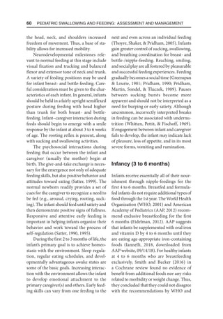 60  Pediatric Swallowing and Feeding: Assessment and Management
the head, neck, and shoulders increased
freedom of movement. Thus, a base of sta-
bility allows for increased mobility.
Neurodevelopmental milestones rele-
vant to normal feeding at this stage include
visual fixation and tracking and balanced
flexor and extensor tone of neck and trunk.
A variety of feeding positions may be used
for infant breast- and bottle-feeding. Care-
ful consideration must be given to the char-
acteristics of each infant. In general, infants
should be held in a fairly upright semiflexed
posture during feeding with head higher
than trunk for both breast- and bottle-
feeding. Infant–caregiver interaction during
feeds should begin to emerge with a smile
response by the infant at about 3 to 6 weeks
of age. The rooting reflex is present, along
with sucking and swallowing activities.
The psychosocial interactions during
feeding that occur between the infant and
caregiver (usually the mother) begin at
birth. The give-and-take exchange is neces-
sary for the emergence not only of adequate
feeding skills, but also positive behavior and
attitudes toward eating (Satter, 1999). The
normal newborn readily provides a set of
cues for the caregiver to recognize a need to
be fed (e.g., arousal, crying, rooting, suck-
ing). The infant should feed until satiety and
then demonstrate positive signs of fullness.
Responsive and attentive early feeding is
important in helping infants organize their
behavior and work toward the process of
self-regulation (Satter, 1990, 1995).
During the first 2 to 3 months of life, the
infant’s primary goal is to achieve homeo-
stasis with the environment. Sleep regula-
tion, regular eating schedules, and devel-
opmentally advantageous awake states are
some of the basic goals. Increasing interac-
tion with the environment allows the infant
to develop emotional attachment to the
primary caregiver(s) and others. Early feed-
ing skills can vary from one feeding to the
next and even across an individual feeding
(Thoyre, Shaker,  Pridham, 2005). Infants
gain greater control of sucking, swallowing,
and breathing coordination for breast- and
bottle-/nipple-feeding. Reaching, smiling,
and social play are all fostered by pleasurable
and successful feeding experiences. Feeding
gradually becomes a social time (Greenspan
 Lourie, 1981; Pridham, 1990; Pridham,
Martin, Sondel,  Tluczek, 1989). Pauses
between sucking bursts become more
apparent and should not be interpreted as a
need for burping or early satiety. Although
uncommon, incorrectly interpreted breaks
in feeding can be associated with undernu-
trition (Whitten, Pettit,  Fischoff, 1969).
If engagement between infant and caregiver
fails to develop, the infant may indicate lack
of pleasure, loss of appetite, and in its most
severe forms, vomiting and rumination.
Infancy (3 to 6 months)
Infants receive essentially all of their nour-
ishment through nipple-feedings for the
first 4 to 6 months. Breastfed and formula-
fed infants do not require additional types of
food through the 1st year. The World Health
Organization (WHO, 2001) and American
Academy of Pediatrics (AAP, 2012) recom-
mend exclusive breastfeeding for the first
6 months (Eidelman, 2012). AAP suggests
that infants be supplemented with oral iron
and vitamin D by 4 to 6 months until they
are eating age-appropriate iron-containing
foods (Iannelli, 2018, downloaded from
AAP website, 09/14/18). For healthy infants
at 4 to 6 months who are breastfeeding
exclusively, Smith and Becker (2016) in
a Cochrane review found no evidence of
benefit from additional foods nor any risks
related to morbidity or weight change. Thus,
they concluded that they could not disagree
with the recommendations by WHO and
 