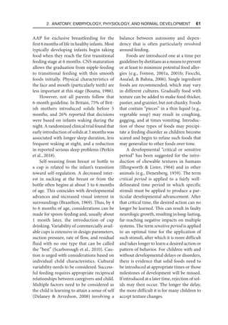 2. Anatomy, Embryology, Physiology, and Normal Development  61
AAP for exclusive breastfeeding for the
first 6 months of life in healthy infants. Most
typically developing infants begin taking
food when they reach the first transitional
feeding stage at 6 months. CNS maturation
allows the graduation from nipple-feeding
to transitional feeding with thin smooth
foods initially. Physical characteristics of
the face and mouth (particularly teeth) are
less important at this stage (Bosma, 1986).
However, not all parents follow that
6-month guideline. In Britain, 75% of Brit-
ish mothers introduced solids before 5
months, and 26% reported that decisions
were based on infants waking during the
night. A randomized clinical trial found that
early introduction of solids at 3 months was
associated with longer sleep duration, less
frequent waking at night, and a reduction
in reported serious sleep problems (Perkin
et al., 2018).
Self-weaning from breast or bottle to
a cup is related to the infant’s transition
toward self-regulation. A decreased inter-
est in sucking at the breast or from the
bottle often begins at about 5 to 6 months
of age. This coincides with developmental
advances and increased visual interest in
surroundings (Brazelton, 1969). Thus, by 4
to 6 months of age, considerations can be
made for spoon-feeding and, usually about
1 month later, the introduction of cup
drinking. Variability of commercially avail-
able cups is extensive in design parameters,
suction pressure, rate of flow, and residual
fluid with no one type that can be called
the “best” (Scarborough et al., 2010). Cau-
tion is urged with considerations based on
individual child characteristics. Cultural
variability needs to be considered. Success-
ful feeding requires appropriate reciprocal
relationships between caregivers and child.
Multiple factors need to be considered as
the child is learning to attain a sense of self
(Delaney  Arvedson, 2008) involving a
balance between autonomy and depen-
dency that is often particularly revolved
around feeding.
Foods are introduced one at a time per
guidelines by dietitians as a means to prevent
or at least to minimize potential food aller-
gies (e.g., Fomon, 2001a, 2001b; Fiocchi,
Assa’ad,  Bahna, 2006). Single ingredient
foods are recommended, which may vary
in different cultures. Gradually food with
texture can be added to make food thicker,
pastier, and grainier, but not chunky. Foods
that contain “pieces” in a thin liquid (e.g.,
vegetable soup) may result in coughing,
gagging, and at times vomiting. Introduc-
tion of those types of foods may precipi-
tate a feeding disorder as children become
scared and begin to refuse such foods that
may generalize to other foods over time.
A developmental “critical or sensitive
period” has been suggested for the intro-
duction of chewable textures in humans
(Illingworth  Lister, 1964) and in other
animals (e.g., Denenberg, 1959). The term
critical period is applied to a fairly well-
delineated time period in which specific
stimuli must be applied to produce a par-
ticular developmental advancement. After
that critical time, the desired action can no
longer be learned. This can result in faulty
neurologic growth, resulting in long-lasting,
far-reaching negative impacts on multiple
systems. The term sensitive period is applied
to an optimal time for the application of
such stimuli, after which it is more difficult
and takes longer to learn a desired action or
pattern of behavior. For children with and
without developmental delays or disorders,
there is evidence that solid foods need to
be introduced at appropriate times or those
milestones of development will be missed.
If introduced at a later time, rejection of sol-
ids may then occur. The longer the delay,
the more difficult it is for many children to
accept texture changes.
 