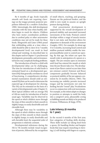 62  Pediatric Swallowing and Feeding: Assessment and Management
By 6 months of age, foods (typically
smooth soft foods not requiring chew-
ing) on the tongue promote posterior pro-
pulsion followed by a swallow (Schechter,
1990). Interestingly, this skill development
coincides with the time when healthy chil-
dren begin to reach for objects. Children
who have motor coordination problems
due to cerebral palsy or other neuromotor
conditions may not yet be ready for these
foods. Illingworth and Lister (1964) posed
that withholding solids at a time when a
child should be able to chew (6 to 7 months
developmental level) can result in food
refusal and vomiting. As described later in
this chapter and in Chapter 13, psychosocial
development, personality, and environmen-
tal factors may complicate feeding problems.
The introduction of food to a child with
developmental delay can be challenging.
The time for introduction of solid foods is
estimated based on a developmental quo-
tient (DQ) that generally correlates to a level
of functioning. A comprehensive develop-
mental examination should yield an esti-
mated DQ that can be used to determine the
expected age of development for chewing.
The DQ can be estimated on the basis of a
variety of developmental scales (Chapter 3).
Most typical children with an average DQ
of 100 are ready for introduction of food at
usual ages. Variability may be observed in
the speed at which children move through
the steps of thin smooth to thick smooth to
slightly lumpy, to easily dissolvable and soft
chewable food.
Although there may be variability in
the speed at which children move through
the steps of thin smooth to thick smooth
to slightly lumpy, to easily dissolvable and
soft chewable food, the sequential order of
progression is relatively constant.
Developmental milestones during the
5th to 7th months include visual recogni-
tion of parents, followed by the recognition
of small objects, reaching, and grasping.
Parents are the preferred feeders, and the
child is now ready to assume an upright
posture during feeding.
Oral sensorimotor development is
supported by the overall development of
postural stability and associated increased
movements of the body. Postural control
develops within a range of muscle tension
that is not static and therefore allows for
adaptation to demands of the environment
(Langley, 1991). For example, by about age
4 to 6 months, increasing head control and
midline postural stability enable the tem-
poromandibular joint to control jaw open-
ing. By that age, the infant can open the
mouth wide in anticipation of a spoon or a
nipple. The jaw remains open in extension
until food has entered the mouth at which
time the jaw flexors take over. The develop-
ment of jaw flexor control occurs later than
jaw extensor control. Extensor and flexor
components gradually become balanced
so postural stability of the jaw appears con-
sistent by 24 months (Morris, 1985). The
increasing jaw stability permits increased
tongue and lip movements not only for
feeding, but also “sound” play. Vocalizations
occur in conjunction with oral movements.
For example, as the infant adapts to changes
in position or attempts to mold the body
into a caregiver’s arms, pleasurable cooing
or babbling sounds are likely to be produced
(Connor, Williamson,  Siepp, 1978).
Late Infancy (6 months
to 1 year)
In the second 6 months of the first year,
four categories of feeding skills develop.
These skills include (a) taking food from
a spoon, (b) handling thicker and lumpier
foods that may require munching or chew-
ing, (c) self-feeding with fingers or a spoon,
 
