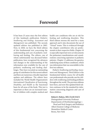 vii
Foreword
It has been 25 years since the first edition
of this landmark publication Pediatric
Swallowing and Feeding: Assessment and
Management was published. The second,
updated edition was published in 2002.
Now, in 2020, we have the third edition
of this fundamental text concerning the
understanding and care of pediatric swal-
lowing and feeding. The editors, one of
whom unfortunately was deceased before
publication, have recognized the advances
and changes in the understanding of the
information now available for the care of
pediatric swallowing and feeding chal-
lenges. They have recruited an outstanding
group of contributors for this newest edition
and there are numerous critically important
updates and additions. The editors have
included the World Health Organization’s
International Classification of Functioning,
Disability, and Health as the functional
basis for all areas of the book. This text is
important as there are an increased num-
ber of children with complex medical and
health care conditions who are at risk for
feeding and swallowing disorders. This
third edition stresses the need for a team
approach and it also documents the use of
“virtual” teams. This is evidenced through
the chapter contributors who are profes-
sionals in their respective fields. Chapter 10
is especially important now as it documents
the pulmonary manifestations and consid-
erations concerning aspiration in pediatric
patients. Chapter 12 addresses the genetics
underlying many of these conditions, which
was information that was unavailable in the
first two editions.
Pediatric Swallowing and Feeding: Assess-
ment and Management, Third Edition is the
fundamental holistic source for all health
care professionals who provide care for chil-
dren with swallowing and feeding problems
throughout the world. The previous editions
have been, and now this updated third edi-
tion continues to be the standard for infor-
mation concerning diagnosis and care of
these children.
Robert J. Ruben, MD, FAAP, FACS
Distinguished University Professor
Departments of Otorhinolaryngology—
Head and Neck Surgery and Pediatrics
Albert Einstein College of Medicine
Montefiore Medical Center
Bronx, New York
 