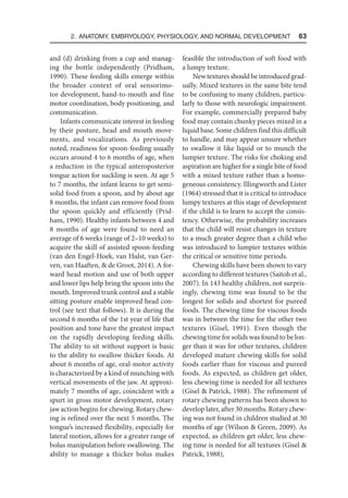2. Anatomy, Embryology, Physiology, and Normal Development  63
and (d) drinking from a cup and manag-
ing the bottle independently (Pridham,
1990). These feeding skills emerge within
the broader context of oral sensorimo-
tor development, hand-to-mouth and fine
motor coordination, body positioning, and
communication.
Infants communicate interest in feeding
by their posture, head and mouth move-
ments, and vocalizations. As previously
noted, readiness for spoon-feeding usually
occurs around 4 to 6 months of age, when
a reduction in the typical anteroposterior
tongue action for suckling is seen. At age 5
to 7 months, the infant learns to get semi-
solid food from a spoon, and by about age
8 months, the infant can remove food from
the spoon quickly and efficiently (Prid-
ham, 1990). Healthy infants between 4 and
8 months of age were found to need an
average of 6 weeks (range of 2–10 weeks) to
acquire the skill of assisted spoon-feeding
(van den Engel-Hoek, van Hulst, van Ger-
ven, van Haaften,  de Groot, 2014). A for-
ward head motion and use of both upper
and lower lips help bring the spoon into the
mouth. Improved trunk control and a stable
sitting posture enable improved head con-
trol (see text that follows). It is during the
second 6 months of the 1st year of life that
position and tone have the greatest impact
on the rapidly developing feeding skills.
The ability to sit without support is basic
to the ability to swallow thicker foods. At
about 6 months of age, oral-motor activity
is characterized by a kind of munching with
vertical movements of the jaw. At approxi-
mately 7 months of age, coincident with a
spurt in gross motor development, rotary
jaw action begins for chewing. Rotary chew-
ing is refined over the next 5 months. The
tongue’s increased flexibility, especially for
lateral motion, allows for a greater range of
bolus manipulation before swallowing. The
ability to manage a thicker bolus makes
feasible the introduction of soft food with
a lumpy texture.
Newtexturesshouldbeintroducedgrad-
ually. Mixed textures in the same bite tend
to be confusing to many children, particu-
larly to those with neurologic impairment.
For example, commercially prepared baby
food may contain chunky pieces mixed in a
liquid base. Some children find this difficult
to handle, and may appear unsure whether
to swallow it like liquid or to munch the
lumpier texture. The risks for choking and
aspiration are higher for a single bite of food
with a mixed texture rather than a homo-
geneous consistency. Illingworth and Lister
(1964) stressed that it is critical to introduce
lumpy textures at this stage of development
if the child is to learn to accept the consis-
tency. Otherwise, the probability increases
that the child will resist changes in texture
to a much greater degree than a child who
was introduced to lumpier textures within
the critical or sensitive time periods.
Chewing skills have been shown to vary
according to different textures (Saitoh et al.,
2007). In 143 healthy children, not surpris-
ingly, chewing time was found to be the
longest for solids and shortest for pureed
foods. The chewing time for viscous foods
was in between the time for the other two
textures (Gisel, 1991). Even though the
chewing time for solids was found to be lon-
ger than it was for other textures, children
developed mature chewing skills for solid
foods earlier than for viscous and pureed
foods. As expected, as children get older,
less chewing time is needed for all textures
(Gisel  Patrick, 1988). The refinement of
rotary chewing patterns has been shown to
develop later, after 30 months. Rotary chew-
ing was not found in children studied at 30
months of age (Wilson  Green, 2009). As
expected, as children get older, less chew-
ing time is needed for all textures (Gisel 
Patrick, 1988),
 