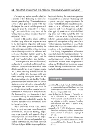 64  Pediatric Swallowing and Feeding: Assessment and Management
Cup drinking is often introduced within
a month or two following the introduc-
tion of spoon-feeding. This developmental
advance often presents infants with new
challenges. Parents face challenges as well,
especially given the myriad types of “train-
ing” cups available in many areas of the
United States and other countries (Scarbor-
ough et al., 2010).
From 6 to 12 months, infants and their
families enjoy a burst of progress relative
to the development of posture and muscle
tone. As the infant gains trunk stability, the
extremities gain mobility, setting the stage
for self-feeding activities. In addition, with
neck and shoulder stability control, the
respiratory muscles, the larynx, and the
oral–pharyngeal structures gain stability.
The emergence of positional (external)
and postural (proximal and internal) sta-
bility is a prerequisite for the infant to be
able to reach for an object (Hadders-Algra,
2013). One arm may be held close to the
body to stabilize the shoulder girdle and
upper arm (by resting the elbow on the
chest), providing external stability. The fin-
gers can then open and reach for the object.
As time passes, internal or postural stabil-
ity emerges. The infant can now reach for
an object without needing external support
for the arm. Contraction of muscles around
the shoulder joint provides postural stabi-
lization necessary for movement of other
muscles. This postural stability enables the
child to perform distal movements more
freely and precisely.
With newfound motor skills, infants
begin to exert increased control over their
environment. Transition feeding, begin-
ning at age 6 months with spoon-feeding of
smooth purees, coincides with the begin-
ning of the developmental period of sep-
aration-individuation. (Chatoor, Schaefer,
Dickson,  Egan, 1984). As young children
begin self-feeding, the mealtime experience
broadens from an intimate relationship with
a primary caregiver to participation in the
social event of the family meal. Similar situ-
ations occur in child care settings with staff
members and peers. Caregivers and chil-
dren typically work toward scheduled feed-
ing times that by the end of the first year
should coincide with family mealtimes.
Effective feeding includes selection of devel-
opmentally appropriate feeding methods, as
well as types and quantities of food. Older
infants need opportunities to achieve inde-
pendence in the feeding process.
It is during this period that self-control
must be balanced with independence. Fur-
ther discussion regarding roles of children
and their caregivers is found in Chapter 13.
As children become more independent in
eatinganddrinking,fewerfocusesareneeded
for oral feeding, that in turn allows intellec-
tual and social development to prevail.
References
AboEllail, M. A. M.,  Hata, T. (2017). Fetal face
as important indicator of fetal brain function.
Journal of Perinatal Medicine, 45(6), 729–736.
doi:10.1515/jpm-2016-0377
Aida, S., Takeishi, R., Magara, J., Watanabe, M.,
Ito, K., Nakamura, Y., . . . Inoue, M. (2015).
Peripheral and central control of swallow-
ing initiation in healthy humans. Physiology
and Behavior, 151, 404–411. doi:10.1016/j​
.physbeh.2015.08.003
Alexander, R. (1987). Oral-motor treatment
for infants and young children with cerebral
palsy. Seminars in Speech and Language, 8,
87–100.
Altaf, M. A.,  Sood, M. R. (2008). The nervous
system and gastrointestinal function. Devel-
opmental Disabilities Research Reviews, 14,
87–95.
 