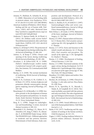 2. Anatomy, Embryology, Physiology, and Normal Development  65
Amaizu, N., Shulman, R., Schanler, R.,  Lau,
C. (2008). Maturation of oral feeding skills
in preterm infants. Acta Paediatrica, 97(1),
61–67. doi:10.1111/j.1651-2227.2007.00548.x
American Academy of Pediatrics. (2012). Breast-
feeding and the use of human milk. Pedi-
atrics, 129(3), e827–e841. Retrieved from
http://pediatrics.aappublications.org/con​
tent/129/3/e827.full.pdf+html
Anderson, V., Spencer-Smith, M.,  Wood, A.
(2011). Do children really recover better?
Neurobehavioural plasticity after early brain
insult. Brain, 134(Pt 8), 2197–2221. doi:10​.10​
93/brain/awr103
Ardran, G.,  Kemp F. (1952). The protection of
the laryngeal airway during swallowing. Brit-
ish Journal of Radiology, 25, 406–416.
Ardran, G.,  Kemp F. (1956). Closure and
opening of the larynx during swallowing.
British Journal of Radiology, 29, 205–208.
Arvedson, J.,  Lefton-Greif, M. A. (1998).
Pediatric videofluoroscopic swallow studies:
A professional manual with caregiver guide-
lines. San Antonio, TX: Communication Skill
Builders.
Barclay, A. E. (1930). The normal mechanism
of swallowing. British Journal of Radiology,
3, 534–546.
Barker, G. R., Cochrans, G. M., Corbett, G. A.,
 Hunt, J. N. (1974). Actions of glucose and
potassium chloride osmoreceptors slowing
gastric emptying. Journal of Physiology, 237,
183–186.
Beauchamp, G. K.,  Mennella, J. A. (1998). Sen-
sitive periods in the development of human
flavor perception and preference. In Annales
Nestle, Nestle Nutrition Workshop Series, 56,
19–31. Vevey, Switzerland: Nestec.
Berg, K. L. (1990). Tongue-tie (ankyloglos-
sia) and breastfeeding: A review. Journal of
Human Lactation, 6, 109–112.
Bloomfield, F. H., Harding, J. E., Meyer, M. P.,
Alsweiler, J. M., Jiang, Y., Wall, C. R., Alexan-
der, T.,  DIAMOND Study Group. (2018).
The DIAMOND trial—Different approaches
to moderate and late preterm nutrition:
Determinants of feed tolerance, body com-
position and development: Protocol of a
randomised trial. BMC Pediatrics, 18(1), 220.
doi:10.1186/s12887-018-1195-7
Boeck, A., Buckley, R. H.,  Schiff, R. I. (1997).
Gastroesophageal reflux and severe com-
bined immunodeficiency. Journal of Allergy
Clinics Immunology, 99, 420–424.
Boix-Ochoa, L.,  Canals, J. (1976). Maturation
of the lower esophagus. Journal of Pediatric
Surgery, 11, 749–756.
Bosma, J. F. (1967). Human infant oral function.
In J. F. Bosma (Ed.), Oral sensation and per-
ception (pp. 98–110). Springfield, IL: Charles
C. Thomas.
Bosma, J. F. (1972). Form and function in the
infant’s mouth and pharynx. In J. F. Bosma
(Ed.), Oral sensation and perception: The
mouth of the infant (pp. 3–19). Springfield,
IL: Charles C. Thomas.
Bosma, J. F. (1986). Development of feeding.
Clinical Nutrition, 5, 210–218.
Bosma, J. F. (1988). Functional anatomy of the
upper airway during development. In O. P.
Mathew  G. Sant’Ambrogio (Eds.), Respira-
tory function of the upper airway (pp. 47–86).
New York, NY: Marcel Dekker.
Brazelton, T. B. (1969). Infants and mothers. New
York, NY: Dell.
Brookes, M.,  Zietman, A. (1998). Clinical em-
bryology: A color atlas and text. Boca Raton,
FL: CRC Press.
Brown, H. K., Speechley, K. N., Macnab, J.,
Natale, R.,  Campbell, M. K. (2014). Neo-
natal morbidity associated with late preterm
and early term birth: The roles of gestational
age and biological determinants of preterm
birth. International Journal of Epidemiology,
43, 802–814.
Burdi, A. R. (1969). Sexual differences in clo-
sure of the human palatal shelves. Cleft Palate
Journal, 6, 1–4.
Burke, P. M. (1977). Swallowing and the orga-
nization of sucking in the human newborn.
Child Development, 48, 523–531.
Cagan, J. (1995). Feeding readiness behavior in
preterm infants [Abstract]. Neonatal Net-
work, 14, 82.
 
