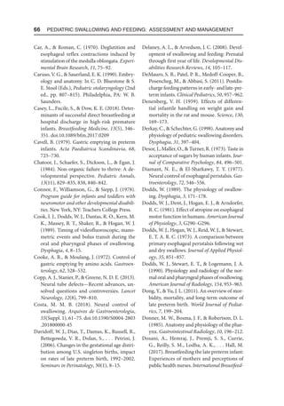 66  Pediatric Swallowing and Feeding: Assessment and Management
Car, A.,  Roman, C. (1970). Deglutition and
esophageal reflex contractions induced by
stimulation of the medulla oblongata. Experi-
mental Brain Research, 11, 75–92.
Caruso, V. G.,  Sauerland, E. K. (1990). Embry-
ology and anatomy. In C. D. Bluestone  S.
E. Stool (Eds.), Pediatric otolaryngology (2nd
ed., pp. 807–815). Philadelphia, PA: W. B.
Saunders.
Casey, L., Fucile, S.,  Dow, K. E. (2018). Deter-
minants of successful direct breastfeeding at
hospital discharge in high-risk premature
infants. Breastfeeding Medicine, 13(5), 346–
351. doi:10.1089/bfm.2017.0209
Cavell, B. (1979). Gastric emptying in preterm
infants. Acta Paediatrica Scandinavia, 68,
725–730.
Chatoor, I., Schaefer, S., Dickson, L.,  Egan, J.
(1984). Non-organic failure to thrive: A de-
velopmental perspective. Pediatric Annals,
13(11), 829–835, 838, 840–842.
Connor, F., Williamson, G.,  Siepp, J. (1978).
Program guide for infants and toddlers with
neuromotor and other developmental disabili-
ties. New York, NY: Teachers College Press.
Cook, I. J., Dodds, W. J., Dantas, R. O., Kern, M.
K., Massey, B. T., Shaker, R.,  Hogan, W. J.
(1989). Timing of videofluoroscopic, mano-
metric events and bolus transit during the
oral and pharyngeal phases of swallowing.
Dysphagia, 4, 8–15.
Cooke, A. R.,  Moulang, J. (1972). Control of
gastric emptying by amino acids. Gastroen-
terology, 62, 528–532.
Copp, A. J., Stanier, P.,  Greene, N. D. E. (2013).
Neural tube defects—Recent advances, un-
solved questions and controversies. Lancet
Neurology, 12(8), 799–810.
Costa, M. M. B. (2018). Neural control of
swallowing. Arquivos de Gastroenterologia,
55(Suppl. 1), 61–75. doi:10.1590/S0004-2803​
.201800000-45
Davidoff, W. J., Dias, T., Damus, K., Russell, R.,
Bettegowda, V. R., Dolan, S., . . . Petrini, J.
(2006). Changes in the gestational age distri-
bution among U.S. singleton births, impact
on rates of late preterm birth, 1992–2002.
Seminars in Perinatology, 30(1), 8–15.
Delaney, A. L.,  Arvedson, J. C. (2008). Devel-
opment of swallowing and feeding: Prenatal
through first year of life. Developmental Dis-
abilities Research Reviews, 14, 105–117.
DeMauro, S. B., Patel, P. R., Medoff-Cooper, B.,
Posencheg, M.,  Abbasi, S. (2011). Postdis-
charge feeding patterns in early- and late-pre-
term infants. Clinical Pediatrics, 50, 957–962.
Denenberg, V. H. (1959). Effects of differen-
tial infantile handling on weight gain and
mortality in the rat and mouse. Science, 130,
169–173.
Derkay, C.,  Schechter, G. (1998). Anatomy and
physiology of pediatric swallowing disorders.
Dysphagia, 31, 397–404.
Desor, J., Maller, O.,  Turner, R. (1973). Taste in
acceptance of sugars by human infants. Jour-
nal of Comparative Psychology, 84, 496–501.
Diamant, N. E.,  El-Sharkawy, T. Y. (1977).
Neural control of esophageal peristalsis. Gas-
troenterology, 72, 546–556.
Dodds, W. (1989). The physiology of swallow-
ing. Dysphagia, 3, 171–178.
Dodds, W. J., Dent, J., Hogan, E. J.,  Arndorfer,
R. C. (1981). Effect of atropine on esophageal
motor function in humans. American Journal
of Physiology, 3, G290–G296.
Dodds, W. J., Hogan, W. J., Reid, W. J.,  Stewart,
E. T. A. R. C. (1973). A comparison between
primary esophageal peristalsis following wet
and dry swallows. Journal of Applied Physiol-
ogy, 35, 851–857.
Dodds, W. J., Stewart, E. T.,  Logemann, J. A.
(1990). Physiology and radiology of the nor-
mal oral and pharyngeal phases of swallowing.
American Journal of Radiology, 154, 953–963.
Dong, Y.,  Yu, J. L. (2011). An overview of mor-
bidity, mortality, and long-term outcome of
late preterm birth. World Journal of Pediat-
rics, 7, 199–204.
Donner, M. W., Bosma, J. F.,  Robertson, D. L.
(1985). Anatomy and physiology of the phar-
ynx. Gastrointestinal Radiology, 10, 196–212.
Dosani, A., Hemraj, J., Premji, S. S., Currie,
G., Reilly, S. M., Lodha, A. K., . . . Hall, M.
(2017). Breastfeeding the late preterm infant:
Experiences of mothers and perceptions of
public health nurses. International Breastfeed-
 