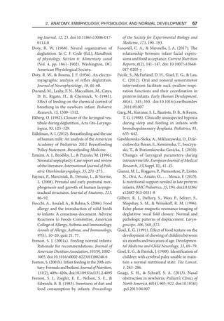 2. Anatomy, Embryology, Physiology, and Normal Development  67
ing Journal, 12, 23. doi:10.1186/s13006-017-
0114-0
Doty, R. W. (1968). Neural organization of
deglutition. In C. F. Code (Ed.), Handbook
of physiology. Section 6: Alimentary canal
(Vol. 4, pp. 1861–1902). Washington, DC:
American Physiological Society.
Doty, R. W.,  Bosma, J. F. (1956). An electro-
myographic analysis of reflex deglutition.
Journal of Neurophysiology, 19, 44–60.
Durand, M., Leahy, F. N., Maccallum, M., Cates,
D. B., Rigato, H.,  Chermick, V. (1981).
Effect of feeding on the chemical control of
breathing in the newborn infant. Pediatric
Research, 15, 1509–1512.
Ekberg, O. (1982). Closure of the laryngeal ves-
tibule during deglutition. Acta Oto-Laryngo-
logica, 93, 123–129.
Eidelman, A. I. (2012). Breastfeeding and the use
of human milk: An analysis of the American
Academy of Pediatrics 2012 Breastfeeding
Policy Statement. Breastfeeding Medicine.
Emami, A. J., Brodsky, L.,  Pizzuto, M. (1996).
Neonatal septoplasty: Case report and review
of the literature. International Journal of Pedi-
atric Otorhinolaryngology, 35, 271–275.
Fayoux, P., Marciniak, B., Deisme, L.,  Storme,
L. (2008). Prenatal and early postnatal mor-
phogenesis and growth of human laryngo-
tracheal structures. Journal of Anatomy, 213,
86–92.
Fiocchi, A., Assa’ad, A.,  Bahna, S. (2006). Food
allergy and the introduction of solid foods
to infants: A consensus document. Adverse
Reactions to Foods Committee, American
College of Allergy, Asthma and Immunology.
Annals of Allergy, Asthma, and Immunology,
97(1), 10–20; quiz 21, 77.
Fomon, S. J. (2001a). Feeding normal infants:
Rationale for recommendations. Journal of
American Dietitian Association, 101(9), 1002–
1005. doi:10.1016/s0002-8223(01)00248-6
Fomon, S. (2001b). Infant feeding in the 20th cen-
tury:Formulaandbeikost.JournalofNutrition,
131(2), 409s–420s. doi:10.1093/jn/​131​.2.409S
Fomon, S. J., Ziegler, E. E., Nelson, S. E., 
Edwards, B. B. (1983). Sweetness of diet and
food consumption by infants. Proceedings
of the Society for Experimental Biology and
Medicine, 173, 190–193.
Forestell, C. A.,  Mennella, J. A. (2017). The
relationship between infant facial expres-
sions and food acceptance. Current Nutrition
Reports, 6(2), 141–147. doi: 10.1007/s13668-
017-0205-y
Fucile, S., McFarland, D. H., Gisel, E. G.,  Lau,
C. (2012). Oral and nonoral sensorimotor
interventions facilitate suck-swallow-respi-
ration functions and their coordination in
preterm infants. Early Human Development,
88(6), 345–350. doi:10.1016/j.earlhumdev​
.2011.09.007
Garg, M., Kurzner, S. I., Bautista, D. B.,  Keens,
T. G. (1988). Clinically unsuspected hypoxia
during sleep and feeding in infants with
bronchopulmonary dysplasia. Pediatrics, 81,
635–642.
Gawlikowska-Stoka, A., Miklaszawska, D., Dzie­
ciolowska-Baran, E., Kemienska, T., Sroczyn-
ski, T.,  Poziomkowska-Gesicka, I. (2010).
Changes of laryngeal parameters during
intrauterine life. European Journal of Medical
Research, 15(Suppl. II), 41–45.
Gianni, M. L., Roggero, P., Piemontese, P., Liotto,
N., Orsi, A., Amato, O., . . . Mosca, F. (2015).
Is nutritional support needed in late preterm
infants, BMC Pediatrics, 15, 194. doi:10.1186/
s12887-015-0511-8
Gilbert, R. J., Daftary, S., Woo, P., Seltzer, S.,
Shapshay, S. M.,  Weisskoff, R. M. (1996).
Echo-planar magnetic resonance imaging of
deglutitive vocal fold closure: Normal and
pathologic patterns of displacement. Laryn-
goscope, 106, 568–572.
Gisel, E. G. (1991). Effect of food texture on the
development of chewing of children between
six months and two years of age. Developmen-
tal Medicine and Child Neurology, 33, 69–79.
Gisel, E. G.,  Patrick, J. (1988). Identification of
children with cerebral palsy unable to main-
tain a normal nutritional state. The Lancet,
1, 283–286.
Gnagi, S. H.,  Schraff, S. A. (2013). Nasal
obstruction in newborns. Pediatric Clinics of
North America, 60(4), 903–922. doi:10.1016/j​
.pcl.2013.04.007
 