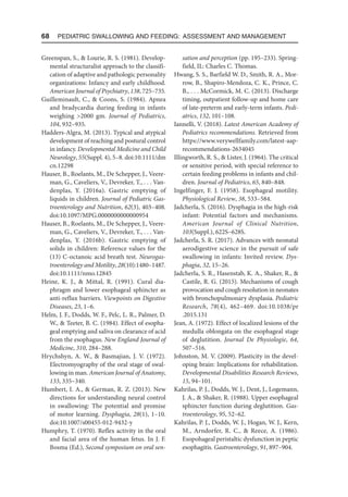 68  Pediatric Swallowing and Feeding: Assessment and Management
Greenspan, S.,  Lourie, R. S. (1981). Develop-
mental structuralist approach to the classifi-
cation of adaptive and pathologic personality
organizations: Infancy and early childhood.
American Journal of Psychiatry, 138, 725–735.
Guilleminault, C.,  Coons, S. (1984). Apnea
and bradycardia during feeding in infants
weighing 2000 gm. Journal of Pediatrics,
104, 932–935.
Hadders-Algra, M. (2013). Typical and atypical
development of reaching and postural control
in infancy. Developmental Medicine and Child
Neurology, 55(Suppl. 4), 5–8. doi:10.1111/dm​
cn.12298
Hauser, B., Roelants, M., De Schepper, J., Veere­
man, G., Caveliers, V., Devreker, T., . . . Van-
denplas, Y. (2016a). Gastric emptying of
liquids in children. Journal of Pediatric Gas-
troenterology and Nutrition, 62(3), 403–408.
doi:10.1097/MPG.0000000000000954
Hauser, B., Roelants, M., De Schepper, J., Veere­
man, G., Caveliers, V., Devreker, T., . . . Van-
denplas, Y. (2016b). Gastric emptying of
solids in children: Reference values for the
(13) C-octanoic acid breath test. Neurogas-
troenterology and Motility, 28(10):1480–1487.
doi:10.1111/nmo.12845
Heine, K. J.,  Mittal, R. (1991). Cural dia-
phragm and lower esophageal sphincter as
anti-reflux barriers. Viewpoints on Digestive
Diseases, 23, 1–6.
Helm, J. F., Dodds, W. F., Pelc, L. R., Palmer, D.
W.,  Teeter, B. C. (1984). Effect of esopha-
geal emptying and saliva on clearance of acid
from the esophagus. New England Journal of
Medicine, 310, 284–288.
Hrychshyn, A. W.,  Basmajian, J. V. (1972).
Electromyography of the oral stage of swal-
lowing in man. American Journal of Anatomy,
133, 335–340.
Humbert, I. A.,  German, R. Z. (2013). New
directions for understanding neural control
in swallowing: The potential and promise
of motor learning. Dysphagia, 28(1), 1–10.
doi:10​.1007/s00455-012-9432-y
Humphry, T. (1970). Reflex activity in the oral
and facial area of the human fetus. In J. F.
Bosma (Ed.), Second symposium on oral sen-
sation and perception (pp. 195–233). Spring-
field, IL: Charles C. Thomas.
Hwang, S. S., Barfield W. D., Smith, R. A., Mor-
row, B., Shapiro-Mendoza, C. K., Prince, C.
B., . . . McCormick, M. C. (2013). Discharge
timing, outpatient follow-up and home care
of late-preterm and early-term infants. Pedi-
atrics, 132, 101–108.
Iannelli, V. (2018). Latest American Academy of
Pediatrics recommendations. Retrieved from
https://www.verywellfamily.com/latest-aap-
recommendations-2634045
Illingworth, R. S.,  Lister, J. (1964). The critical
or sensitive period, with special reference to
certain feeding problems in infants and chil-
dren. Journal of Pediatrics, 65, 840–848.
Ingelfinger, F. J. (1958). Esophageal motility.
Physiological Review, 38, 533–584.
Jadcherla, S. (2016). Dysphagia in the high-risk
infant: Potential factors and mechanisms.
American Journal of Clinical Nutrition,
103(Suppl.), 622S–628S.
Jadcherla, S. R. (2017). Advances with neonatal
aerodigestive science in the pursuit of safe
swallowing in infants: Invited review. Dys-
phagia, 32, 15–26.
Jadcherla, S. R., Hasenstab, K. A., Shaker, R., 
Castile, R. G. (2015). Mechanisms of cough
provocation and cough resolution in neonates
with bronchopulmonary dysplasia. Pediatric
Research, 78(4), 462–469. doi:10.1038/pr​
.2015.131
Jean, A. (1972). Effect of localized lesions of the
medulla oblongata on the esophageal stage
of deglutition. Journal De Physiologie, 64,
507–516.
Johnston, M. V. (2009). Plasticity in the devel-
oping brain: Implications for rehabilitation.
Developmental Disabilities Research Reviews,
15, 94–101.
Kahrilas, P. J., Dodds, W. J., Dent, J., Logemann,
J. A.,  Shaker, R. (1988). Upper esophageal
sphincter function during deglutition. Gas-
troenterology, 95, 52–62.
Kahrilas, P. J., Dodds, W. J., Hogan, W. J., Kern,
M., Arndorfer, R. C.,  Reece, A. (1986).
Esopohageal peristaltic dysfunction in peptic
esophagitis. Gastroenterology, 91, 897–904.
 
