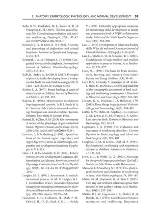 2. Anatomy, Embryology, Physiology, and Normal Development  69
Kelly, B. N., Huckabee, M. L., Jones, R. D., 
Frampton, C. M. (2007). The first year of hu-
man life: Coordinating respiration and nutri-
tive swallowing. Dysphagia, 22(1), 37–43.
doi:10.1007/s00455-006-9038-3
Kennedy, J. G.,  Kent, R. D. (1985). Anatomy
and physiology of deglutition and related
functions. Seminars in Speech and Language,
6, 257–273.
Koempel, J. A.,  Holinger, L. D. (1998). Con-
genital absence of the epiglottis. International
Journal of Pediatric Otorhinolaryngology,
45(3), 237–241.
Kolb, B., Harker, A.,  Gibb, R. (2017). Principles
of plasticity in the developing brain. Develop-
mental Medicine and Child Neurology, 59(12),
1218–1223. doi:10.1111/dmcn.13546
Kotlow, L. A. (1977). Breast feeding: A cause of
dental caries in children. Journal of Dentistry
in Children, 44, 192–193.
Kubota, K. (1976). Motoneurone mechanism:
Suprasegmental controls. In B. J. Sessle  A.
G. Hannam (Eds.), Mastication and swallow-
ing: Biological and clinical correlates. Toronto,
Ontario: University of Toronto Press.
Kumral,D.,Zfass,A.M.(2018).Gutmovements:
A review of the physiology of gastrointestinal
transit. Digestive Diseases and Sciences, 63(10),
2500–2506. doi:10.1007/s10620018-5259-1
Laitman, J.,  Reidenberg, J. (1993). Specializa-
tions of the human upper respiratory and
upper digestive systems as seen through com-
parative and developmental anatomy. Dyspha-
gia, 8, 318–325.
Lake, J. I.,  Heuckeroth, R. O. (2013). Enteric
nervous system development: Migration, dif-
ferentiation, and disease. American Journal of
Physiology, Gastrointestinal and Liver Physiol-
ogy, 305(1), G1–24. doi:10.1152/ajpgi​
.00452​
.2012
Langley, M. B. (1991). Assessment: A multidi-
mensional process. In M. B. Langley  L.
J. Lombardino (Eds.), Neurodevelopmental
strategies for managing communication disor-
ders in children with severe motor dysfunction
(pp. 199–250). Austin, TX: Pro-Ed.
Lansdown, R. G., Goldstein, H., Shah, P. M.,
Orley, J. H., Di, G., Kaul, K. K., . . . Reddy,
V. (1996). Culturally appropriate measures
for monitoring child development at family
and community level: A WHO collaborative
study. Bulletin of the World Health Organiza-
tion, 74(3), 283–290.
Lau,C.(2016).Developmentofinfantoralfeeding
skills: What do we know? American Journal of
Clinical Nutrition, 103(Suppl.), 616S–621S.
Lau, C., Smith, E. O.,  Schanler, R. J. (2003).
Coordination of suck-swallow and swallow
respiration in preterm infants. Acta Paediat-
rica, 92, 721–727.
Lenn, N. J. (1991). The basis for brain develop-
ment, learning, and recovery from injury.
Infants and Young Children, 3(3), 39–48.
Levy, D. S., Zielinsky, P., Aramayo, A. M., Behle,
I., Stein, N.,  Dewes, L. (2005). Repeatability
of the sonographic assessment of fetal suck-
ing and swallowing movements. Ultrasound
in Obstetrics and Gynecology, 26(7), 745–749.
Lockett, G. A., Huoman, J.,  Holloway, J. W.
(2015). Does allergy begin in utero? Pediatric
Allergy and Immunology, 26(5), 394–402.
Loftin, R. W., Habli, M., Snyder, C. C., Cormier,
C. M., Lewis, D. F.,  Defranco, E. A. (2010).
Late preterm birth. Reviews in Obstetrics and
Gynecology, 3(1), 10–19.
Logemann, J. A. (1998). The evaluation and
treatment of swallowing disorders. Current
Opinion in Otolaryngology and Head and
Neck Surgery, 6(6), 395–400.
Loughlin, G. M.,  Lefton-Greif, M. A. (1994).
Dysfunctional swallowing and respiratory
disease in children. Advances in Pediatrics,
41, 135–161.
Love, R. J.,  Webb, W. G. (1992). Neurology
for the speech-language pathologist (2nd ed.).
Stoneham, MA: Butterworth-Heinemann.
Mansson, I.,  Sandberg, N. (1975). Oro-pharyn-
geal sensitivity and elicitation of swallowing
in man. Acta Otolaryngologica, 79, 140–145.
Marin, M. M., Rapisardi, G.,  Tani, F. (2015).
Two-day-old newborn infants recognise their
mother by her axillary odour. Acta Paediat-
rica, 104(3), 237–240.
Martin, B. J. W., Logemann, J. A., Shaker, R., 
Dodds, W. J. (1994). Coordination between
respiration and swallowing: Respiratory
 