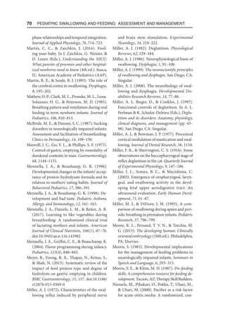70  Pediatric Swallowing and Feeding: Assessment and Management
phase relationships and temporal integration.
Journal of Applied Physiology, 76, 714–723.
Martin, C. C.,  Zaichkin, J. (2016). Feed-
ing your baby. In J. Zaichkin, G. Weiner, 
D. Loren (Eds.), Understanding the NICU:
What parents of preemies and other hospital-
ized newborns need to know (4th ed.). Itasca,
IL: American Academy of Pediatrics (AAP).
Martin, R. E.,  Sessle, B. J. (1993). The role of
the cerebral cortex in swallowing. Dysphagia,
8, 195–202.
Mathew, O. P., Clark, M. L., Pronske, M. L., Luna-
Solazano, H. G.,  Peterson, M. D. (1985).
Breathing pattern and ventilation during oral
feeding in term newborn infants. Journal of
Pediatrics, 106, 810–813.
McBride, M. E.,  Danner, S. C. (1987). Sucking
disorders in neurologically impaired infants:
Assessment and facilitation of breastfeeding.
Clinics in Perinatology, 14, 109–130.
Meeroff, J. C., Go, V. L.,  Phillips, S. F. (1975).
Control of gastric emptying by osmolality of
duodenal contents in man. Gastroenterology,
68, 1144–1151.
Mennella, J. A.,  Beauhamp, G. K. (1996).
Developmental changes in the infants’ accep-
tance of protein-hydrolysate formula and its
relation to mothers’ eating habits. Journal of
Behavioral Pediatrics, 17, 386–391.
Mennella, J. A.,  Beauhamp, G. K. (1998). De-
velopment and bad taste. Pediatric Asthma,
Allergy, and Immunology, 12, 161–163.
Mennella, J. A., Daniels, L. M.,  Reiter, A. R.
(2017). Learning to like vegetables during
breastfeeding: A randomized clinical trial
of lactating mothers and infants. American
Journal of Clinical Nutrition, 106(1), 67–76.
doi:10.3945/ajcn.116.143982
Mennella, J. A., Griffin, C. E.,  Beauchamp, K.
(2004). Flavor programming during infancy.
Pediatrics, 113(4), 840–845.
Meyer, R., Foong, R. X., Thapar, N., Kritas, S.,
 Shah, N. (2015). Systematic review of the
impact of feed protein type and degree of
hydrolysis on gastric emptying in children.
BMC Gastroenterology, 15, 137. doi:10.1186/
s12876-015-0369-0
Miller, A. J. (1972). Characteristics of the swal-
lowing reflex induced by peripheral nerve
and brain stem stimulation. Experimental
Neurology, 34, 210–222.
Miller, A. J. (1982). Deglutition. Physiological
Reviews, 62, 129–184.
Miller, A. J. (1986). Neurophysiological basis of
swallowing. Dysphagia, 1, 91–100.
Miller, A. J. (1999). The neuroscientific principles
of swallowing and dysphagia. San Diego, CA:
Singular.
Miller, A. J. (2008). The neurobiology of swal-
lowing and dysphagia. Developmental Dis-
abilities Research Reviews, 14, 77–86.
Miller, A. J., Bieger, D.,  Conklin, J. (1997).
Functional controls of deglutition. In A. L.
Perlman  K. Schulze-Delrieu (Eds.), Deglu-
tition and its disorders: Anatomy, physiology,
clinical diagnosis, and management (pp. 43–
98). San Diego, CA: Singular.
Miller, A. J.,  Bowman, J. P. (1977). Precentral
cortical modulation of mastication and swal-
lowing. Journal of Dental Research, 56, 1154.
Miller, F. R.,  Sherrington, C. S. (1916). Some
observations on the buccopharyngeal stage of
reflex deglutition in the cat. Quarterly Journal
of Experimental Physiology, 9, 147–186.
Miller, J. L., Sonies, B. C.,  Macedonia, C.
(2003). Emergence of oropharyngeal, laryn-
geal, and swallowing activity in the devel-
oping fetal upper aerodigestive tract: An
ultrasound evaluation. Early Human Devel-
opment, 71, 61–87.
Miller, M. J.,  DiFiore, J. M. (1995). A com-
parison of swallowing during apnea and peri-
odic breathing in premature infants. Pediatric
Research, 37, 796–799.
Moore, K. L., Persaud, T. V. N.,  Torchia, M.
G. (2015). The developing human: Clinically
oriented embryology (10th ed.). Philadelphia,
PA: Elsevier.
Morris, S. (1985). Developmental implications
for the management of feeding problems in
neurologically impaired infants. Seminars in
Speech and Language, 6, 293–315.
Morris, S. E.,  Klein, M. D. (1987). Pre-feeding
skills: A comprehensive resource for feeding de-
velopment. Tucson, AZ: Therapy Skill Builders.
Niemela, M., Pihakari, O., Pokka, T., Uhari, M.,
 Uhari, M. (2000). Pacifier as a risk factor
for acute otitis media: A randomized, con-
 