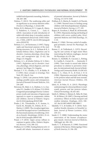2. Anatomy, Embryology, Physiology, and Normal Development  71
trolled trial of parental counseling. Pediatrics,
106, 483–488.
Nishino, T. (2013). The swallowing reflex and
its significance as an airway defensive reflex.
Frontiers in Physiology, 3, Article 489.
Perkin, M. R., Bahnson, H. T., Logan, K., Marrs,
T., Radulovic, S., Craven, J., . . . Lack, G.
(2018). Association of early introduction of
solids with infant sleep: A secondary analysis
of a randomized clinical trial. JAMA Pediat-
rics, 172(8), e180739. doi:10.1001/jama​
pedi​
atrics​.2018.0739
Perlman, A. L.,  Christensen, J. (1997). Topog-
raphy and functional anatomy of the swal-
lowing structures. In A. L. Perlman  K. S.
Schulze-Delrieu (Eds.), Deglutition and its
disorders: Anatomy, physiology, clinical diag-
nosis, and management (pp. 15–42). San
Diego, CA: Singular.
Perlman, A. L.,  Schulze-Delrieu, K. S. (Eds.).
(1997). Deglutition and its disorders: Anat-
omy, physiology, clinical diagnosis, and man-
agement. San Diego, CA: Singular.
Persaud, T. V. N., Chudley, A. E.,  Skalko, R.
F. (1985). Basic concepts in teratology. New
York, NY: Alan R. Liss.
Perugu, S. (2010). Late preterm births: Epide-
miology, possible causes, and consequences.
Journal of Neonatal-Perinatal Medicine, 3(4),
259–269.
Petrosyan, M., Shah, A. A., Chahine, A. A., Guz­
zetta, P. C., Sandler, A. D.,  Kane, T. D. (2018).
Congenital paraesophageal hernia: Contem-
porary results and outcomes of laparoscopic
approach to repair in symptomatic infants
and children. Journal of Pediatric Surgery.
doi:10.1016/j.jpedsurg.2018.07.008
Prades, J. M., Timoshenko, A. P., Asanau, A.,
Gavid, M., Benakki, H., Dubois, M. D., . . .
Martin, C. (2009). The cricopharyngeal mus-
cle and the laryngeal nerves: Contribution to
the functional anatomy of swallowing. [Arti-
cle in French]. Morphologie, 93(301), 35–41.
doi:10.1016/j.morpho.2009.07.001
Praud, J. P. (2010). Upper airway reflexes in
response to gastric reflux. Pediatric Respira-
tory Reviews, 11(4), 208–212.
Pridham, K. F. (1990). Feeding behavior of 6–12
month old infants: Assessment of sources
of parental information. Journal of Pediatric
Nursing, 117, S174–S180
Pridham, K. F., Martin, R., Sondel, S.,  Tluczek,
A. (1989). Parental issues in feeding young
children with bronchopulmonary dysplasia.
Journal of Pediatric Nursing, 4, 177–185.
Rogers, B., Arvedson, J., Msall, M.,  Demerath,
R. (1993). Hypoxemia during oral feeding of
children with severe cerebral palsy. Devel-
opmental Medicine and Child Neurology, 35,
3–10.
Roman, C. (1966). Nervous control of esopha-
geal peristalsis. Journal De Physiologie, 58,
79–108.
Roman, C.,  Tieffenbach, L. (1972). Record-
ing the unit activity of vagal motor fibers
innervating the baboon esophagus. Journal
De Physiologie, 64, 479–506.
Rosano, A., Smithells, D., Cacciani, L., Botting,
B., Castilla, E., Cornel, M., . . . Sumiyoshi, Y.
(1999). Time trends in neural tube defects
prevalence in relation to preventive strate-
gies: An international study. Journal of Epide-
miology and Community Health, 53, 630–635.
Rosen, C. L., Glaze, D. G.,  Frost, J. D. Jr.
(1984). Hypoxemia associated with feeding
in the preterm infant and full-term neonate.
American Journal Diseases Children, 138,
623–628.
Sahni, R.,  Polin, R. A. (2013). Physiologic
underpinnings for clinical problems in mod-
erately preterm and late preterm infants.
Clinical Perinatology, 40, 645–663.
Saitoh, E., Shibata, S., Matsuo, K., Baba, M., Fujii,
W.,  Palmer, J. B. (2007). Chewing and food
consistency: Effects on bolus transport and
swallow initiation. Dysphagia, 22(2), 100–
107. doi:10.1007/s00455-006-9060-5
Sakalidis, V. S.,  Geddes, D. T. (2016). Suck-
swallow-breathe dynamics in breastfed in-
fants. Journal of Human Lactation, 32(2),
210–211.
Sasaki, C. T. (2000). Understanding the motor
innervation of the human cricopharyn-
geus muscle. American Journal of Medicine,
108(Suppl. 4a), 38S–39S.
Sasaki, C. T.,  Isaacson, G. (1988). Functional
anatomy of the larynx. Otolaryngology Clinics
of North America, 21, 196–199.
 