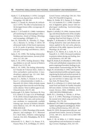 72  Pediatric Swallowing and Feeding: Assessment and Management
Sasaki, C. T.,  Masafumi, S. (1976). Laryngeal
reflexes in cat, dog and man. Archives of Oto-
laryngology, 102, 400–401.
Sasaki, C. T., Suzuki, M., Horiuchi, M.,  Kirch-
ner, F. (1979). The effect of tracheostomy on
the laryngeal closure reflex. Laryngoscope, 87,
1428–1433.
Sasaki, C. T.,  Toohill, R. J. (2000). Ambulatory
pH monitoring for extraesophageal reflux—
Introduction. Annals of Otology, Rhinology,
and Laryngology, 109(Suppl.), 2–3.
Sato, M., Kanenishi, K., Hanaoka, U., Nogu-
chi, J., Marumo, G.,  Hata, T. (2014). 4D
ultrasound study of fetal facial expressions
at 20–24 weeks of gestation. International
Journal of Gynecology and Obstetrics, 126(3),
275–279.
Satter, E. M. (1990). The feeding relationship:
Problems and interventions. Journal of Pedi-
atrics, 117, 181–189.
Satter, E. M. (1995). Feeding dynamics: Help-
ing children to eat well. Journal of Pediatric
Health Care, 9, 178–184.
Satter, E. M. (1999). The feeding relationship.
In P. Kessler  P. Dawson (Eds.), Failure to
thrive and pediatric undernutrition: A trans-
disciplinary approach (pp. 121–144). Balti-
more, MD: Paul H. Brookes.
Sawyer, S. L., Hartley, T., Dyment, D. A., Beau-
lieu, C. L., Schwartzentruber, J., Smith, A., . . .
Boycott K. M. (2016). Utility of whole-exome
sequencing for those near the end of the diag-
nostic odyssey: Time to address gaps in care.
Clinical Genetics, 89, 275–284.
Scarborough, D. R., Bailey-Van Kuren, M., Frey,
K. E., Knatz, E. D., Lape, A. R.,  Wambaugh,
N. M. (2010). Clinical implications of design
characteristics, flow rates, and suction pres-
sure attributes in commercially available
training cups. Journal of Pediatric Rehabili-
tation Medicine, 3(3), 187–196. doi:10.3233/
PRM-2010-0128
Schechter, G. L. (1990). Physiology of the mouth,
pharynx, and esophagus. In C. Bluestone
 S. Stool (Eds.), Pediatric otolaryngology
(2nd ed., 816–822). Philadelphia, PA: W. B.
Saunders.
Schoenwolf, G. C., Bleyl, S. B., Brauer, P. R.,
Francis-West, P. H.,  Philippa, H. (2015).
Larsen’s human embryology (5th ed.). New
York, NY: Churchill Livingstone.
Shaker, R., Dodds, W. J., Dantas, R. O., Hogan,
W. J.,  Arndorfer, R. C. (1990). Coordina-
tion of deglutitive glottic closure with oro-
pharyngeal swallowing. Gastroenterology,
98, 1478–1484.
Shapiro, J.,  Kelly, J. H. (1994). Anatomy, histol-
ogy, and clinical dysfunction of the cricopha-
ryngeus muscle. Current Opinions in Otolar-
yngology Head and Neck Surgery, 2, 52–54.
Shinghai, T.,  Shimada, K. (1976). Reflex swal-
lowing elicited by water and chemical sub-
stances applied in the oral cavity, pharynx,
and larynx of the rabbit. Japanese Journal of
Physiology, 26, 455–469.
Shivpuri, C. R., Martin, R. J., Carlo, W. A., 
Fanaroff, A. A. (1983). Decreased ventilation
in preterm infants during oral feeding. Jour-
nal of Pediatrics, 103, 285–289.
Siegel,M.,Krantz,B.,Lebenthal,E.(1985).Effect
of fats and carbohydrate composition on the
gastric emptying of isocaloric feedings in pre-
mature infants. Gastroenterology, 89, 785–790.
Siegel, M.,  Lebenthal, E. (1981). Development
of gastrointestinal motility and gastric empy-
ting during the fetal and newborn periods. In
E. Lebenthal (Ed.), Textbook of gastroenterol-
ogy and nutrition in infancy (pp. 121–138).
New York, NY: Raven Press.
Smith, H. A.,  Becker, G. E. (2016). Early addi-
tional food and fluids for healthy breastfed
full-term infants. Cochrane Database of Sys-
tematic Reviews, 30(8), CD006462. doi:10​
.1002/​14651858.CD006462.pub4
Smith, W. L., Erenberg, A., Nowak, A.,  Fran-
ken, E. A. (1985). Physiology of sucking in
the normal term infant using real-time US.
Radiology, 156, 379–381.
Sondheimer,J.M.(1988).Gastroesophagealreflux:
Update on pathogenesis and diagnosis. Pediat-
ric Clinics of North America, 35(1), 103–116.
Staudt, M. (2010). Reorganization after pre- and
perinatal brain lesions. Journal of Anatomy,
217(4), 469–474. doi:10.1111/j.1469-7580​
.2010.01262.x
Steele, C. M.,  Miller, A. J. (2010). Sensory
input pathways and mechanisms in swallow-
ing: A review. Dysphagia, 25(4), 323–333.
 