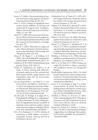 2. Anatomy, Embryology, Physiology, and Normal Development  73
Storey, A. T. (1968). A functional analysis of sen-
sory units innervating epiglottis and larynx.
Experimental Neurology, 20, 366–383.
Sumi, T. (1970). Changes of hypoglossal nerve
activity during inhibition of chewing and
swallowing by lingual nerve stimulation.
Pflugers Archives of European Journal of Phys-
iology, 317, 303–309.
Thach, B. T. (2001). Maturation and transforma-
tion of reflexes that protect the laryngeal air-
way from liquid aspiration from fetal to adult
life. American Journal of Medicine, 111(Suppl.
8A), 69S–77S.
Thach, B. T. (2007). Maturation of cough and
other reflexes that protect the fetal and neo-
natal airway. Pulmonary Pharmacology and
Therapeutics, 20(4), 365–370.
Thoyre, S. M., Shaker, C. S.,  Pridham, K. F.
(2005). The early feeding skills assessment for
preterminfants.NeonatalNetwork,24(3),7–16.
Thurlbeck, W. M. (1982). Postnatal human lung
growth. Thorax, 37(8), 564–571.
Törölä, H., Lehtihalmes, M., Yliherva, A., 
Olsén, P. (2012). Feeding skill milestones
of preterm infants born with extremely low
birth weight (ELBW). Infant Behavior and
Development, 35(2), 187–194. doi:10.1016/j​
.infbeh.2012.01.005
van den Engel-Hoek, L., van Hulst, K. C., van
Gerven, M. H., van Haaften, L.,  de Groot, S.
A. (2014). Development of oral motor behav-
ior related to the skill assisted spoon feeding.
Infant Behavior and Development, 37(2), 187–
191. doi:10.1016/j.infbeh.2014.01.008
van der Linde, D., Konings, E. E., Slager, M. A.,
Witsenburg, M., Helbing, W. A., Takkenberg, J.
J.,  Roos-Hesselink, J. W. (2011). Birth preva-
lence of congenital heart disease worldwide: A
systematic review and meta-analysis. Journal
of the American College of Cardiology, 58(21),
2241–2247. doi:10.1016/j​.jacc.2011.08.025
Vitti, M.,  Basmajian, J. V. (1975). Muscles of
mastication in small children: An electro-
myographic analysis. American Journal of
Orthodontics, 68, 412–419.
Weiffenbach, J. M.,  Thach, B. T. (1973). Elic-
ited tongue-movements: Touch and taste in
the mouth of the neonate. Symposium Oral
Sensory Perception, 4, 232–244.
Whitten, C. R., Pettit, M. G.,  Fischoff, J. (1969).
Evidence that growth failure from maternal
deprivation is secondary to undereating.
Journal of the American Medical Association,
209, 1675–1682.
Wilson, E. M.,  Green, J. R. (2009). The devel-
opment of jaw motion for mastication. Early
Human Development, 85, 303–311.
Wilson, S. L., Thach, B. T., Brouillette, R. T., 
Abu, O. Y. K. (1981). Coordination of breath-
ing and swallowing in human infants. Journal
of Applied Physiology: Respiratory, Environ-
mental and Exercise Physiology, 50, 851–858.
Winberg, J.,  Porter, R. H. (1998). Olfaction
and human neonatal behaviour: Clinical im-
plications. Acta Paediatrica, 87(1), 6–10.
Wolf, L. S.,  Glass, R. P. (1992). Feeding and
swallowing disorders in infancy: Assessment
and management. Tucson, AZ: Therapy Skill
Builders.
World Health Organization. (2001). The World
Health Organization’s infant feeding recom-
mendation. Retrieved from http://www.who​
.int/nutrition/topics/infantfeeding_recom​
mendation/en/index.html
Yayan, E. H., Kucukoglu, S., Dag, Y. S.,  Kar-
savuran Boyraz, N. (2018). Does the post-
feeding position affect gastric residue in pre-
term infants? Breastfeeding Medicine, 13(6),
438–443. doi:10.1089/bfm.2018.0028
Zaichkin, J., Weiner, G.,  Loren, D. (Eds.).
(2016). Understanding the NICU: What parents
of preemies and other hospitalized newborns
need to know (4th ed.). Itasca, IL: American
Academy of Pediatrics (AAP).
Zancan, M., Luchesi, K. F., Mituuti, C. T.,  Fur-
kim, A. M. (2017). Onset locations of the pha-
ryngeal phase of swallowing: Meta-analysis.
CoDAS, 29(2), e20160067. doi:10.1590/2317-
1782/20172016067
 