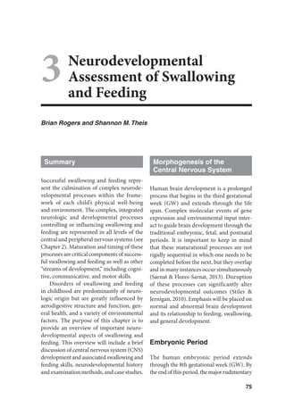 75
3Neurodevelopmental
Assessment of Swallowing
and Feeding
Brian Rogers and Shannon M.Theis
Summary
Successful swallowing and feeding repre-
sent the culmination of complex neurode-
velopmental processes within the frame-
work of each child’s physical well-being
and environment. The complex, integrated
neurologic and developmental processes
controlling or influencing swallowing and
feeding are represented in all levels of the
central and peripheral nervous systems (see
Chapter 2). Maturation and timing of these
processes are critical components of success-
ful swallowing and feeding as well as other
“streams of development,” including cogni-
tive, communicative, and motor skills.
Disorders of swallowing and feeding
in childhood are predominantly of neuro-
logic origin but are greatly influenced by
aerodigestive structure and function, gen-
eral health, and a variety of environmental
factors. The purpose of this chapter is to
provide an overview of important neuro-
developmental aspects of swallowing and
feeding. This overview will include a brief
discussion of central nervous system (CNS)
development and associated swallowing and
feeding skills, neurodevelopmental history
and examination methods, and case studies.
Morphogenesis of the
Central Nervous System
Human brain development is a prolonged
process that begins in the third gestational
week (GW) and extends through the life
span. Complex molecular events of gene
expression and environmental input inter-
act to guide brain development through the
traditional embryonic, fetal, and postnatal
periods. It is important to keep in mind
that these maturational processes are not
rigidly sequential in which one needs to be
completed before the next, but they overlap
and in many instances occur simultaneously
(Sarnat  Flores-Sarnat, 2013). Disruption
of these processes can significantly alter
neurodevelopmental outcomes (Stiles 
Jernigan, 2010). Emphasis will be placed on
normal and abnormal brain development
and its relationship to feeding, swallowing,
and general development.
Embryonic Period
The human embryonic period extends
through the 8th gestational week (GW). By
the end of this period, the major rudimentary
 