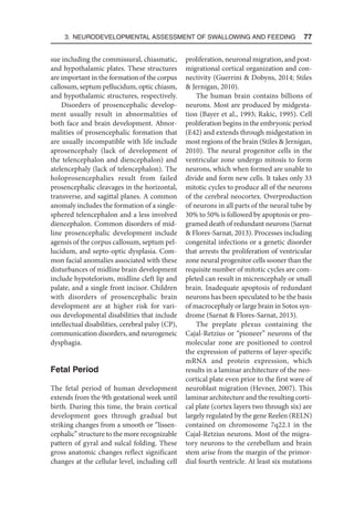 3. Neurodevelopmental Assessment of Swallowing and Feeding  77
sue including the commissural, chiasmatic,
and hypothalamic plates. These structures
are important in the formation of the corpus
callosum, septum pellucidum, optic chiasm,
and hypothalamic structures, respectively.
Disorders of prosencephalic develop-
ment usually result in abnormalities of
both face and brain development. Abnor-
malities of prosencephalic formation that
are usually incompatible with life include
aprosencephaly (lack of development of
the telencephalon and diencephalon) and
atelencephaly (lack of telencephalon). The
holoprosencephalies result from failed
prosencephalic cleavages in the horizontal,
transverse, and sagittal planes. A common
anomaly includes the formation of a single-
sphered telencephalon and a less involved
diencephalon. Common disorders of mid-
line prosencephalic development include
agensis of the corpus callosum, septum pel-
lucidum, and septo-optic dysplasia. Com-
mon facial anomalies associated with these
disturbances of midline brain development
include hypotelorism, midline cleft lip and
palate, and a single front incisor. Children
with disorders of prosencephalic brain
development are at higher risk for vari-
ous developmental disabilities that include
intellectual disabilities, cerebral palsy (CP),
communication disorders, and neurogeneic
dysphagia.
Fetal Period
The fetal period of human development
extends from the 9th gestational week until
birth. During this time, the brain cortical
development goes through gradual but
striking changes from a smooth or “lissen-
cephalic” structure to the more recognizable
pattern of gyral and sulcal folding. These
gross anatomic changes reflect significant
changes at the cellular level, including cell
proliferation, neuronal migration, and post-
migrational cortical organization and con-
nectivity (Guerrini  Dobyns, 2014; Stiles
 Jernigan, 2010).
The human brain contains billions of
neurons. Most are produced by midgesta-
tion (Bayer et al., 1993; Rakic, 1995). Cell
proliferation begins in the embryonic period
(E42) and extends through midgestation in
most regions of the brain (Stiles  Jernigan,
2010). The neural progenitor cells in the
ventricular zone undergo mitosis to form
neurons, which when formed are unable to
divide and form new cells. It takes only 33
mitotic cycles to produce all of the neurons
of the cerebral neocortex. Overproduction
of neurons in all parts of the neural tube by
30% to 50% is followed by apoptosis or pro-
gramed death of redundant neurons (Sarnat
 Flores-Sarnat, 2013). Processes including
congenital infections or a genetic disorder
that arrests the proliferation of ventricular
zone neural progenitor cells sooner than the
requisite number of mitotic cycles are com-
pleted can result in micrencephaly or small
brain. Inadequate apoptosis of redundant
neurons has been speculated to be the basis
of macrocephaly or large brain in Sotos syn-
drome (Sarnat  Flores-Sarnat, 2013).
The preplate plexus containing the
Cajal-Retzius or “pioneer” neurons of the
molecular zone are positioned to control
the expression of patterns of layer-specific
mRNA and protein expression, which
results in a laminar architecture of the neo-
cortical plate even prior to the first wave of
neuroblast migration (Hevner, 2007). This
laminar architecture and the resulting corti-
cal plate (cortex layers two through six) are
largely regulated by the gene Reelen (RELN)
contained on chromosome 7q22.1 in the
Cajal-Retzius neurons. Most of the migra-
tory neurons to the cerebellum and brain
stem arise from the margin of the primor-
dial fourth ventricle. At least six mutations
 