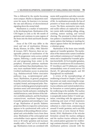 3. Neurodevelopmental Assessment of Swallowing and Feeding  79
This is followed by the myelin becoming
more compact. Myelin is a lipoprotein outer
cover for axons. Its function is to increase
the rate and efficiency of electrochemical
signaling down the axonal shaft.
Myelination is a marker of maturation
in the developing brain. Myelination of the
CNS begins as early as the 4th month of
gestation and continues in some regions of
the brain into the third and fourth decades
of life.
Areas of the CNS may differ in the
onset and rate of myelination (Kinney,
Brody, Kloman,  Gilles, 1988; Yakovlev
 Lecours, 1967). However, there are rec-
ognizable patterns of myelination of the
CNS. Its progression varies across cerebral
regions, following a caudo-rostral gradi-
ent and progressing from center to the
periphery. Proximal pathways myelinate
earlier and faster than distal pathways. Sen-
sory tracts myelinate before motor tracts.
Cerebral myelination occurs in projection
(e.g., thalamocortical) before associative
pathways (e.g., occipitotemporal path-
ways). Myelination, in general, progresses
from the central sulcus outward toward the
occipital, frontal, and temporal poles. Neu-
ral tracts mediating general proprioceptive
(position sense) and exteroceptive somatic
experience (tactile and pain), including the
medial lemniscus, outer division of the infe-
rior cerebellar peduncle, and the brachium
conjunctivum, myelinate beginning at
6 months’ gestation and extending to 1 year
of age. Myelination of specific thalamic
projection fibers to respective cortical areas
appears to be synchronized with cycles of
myelination of descending efferent cortico-
spinal and corticobulbar tracts from these
areas. Myelination of the corticospinal and
corticobulbar tracts appears initially near
term or 40 weeks’ gestation and increases
steadily with a “burst” at 8 to 9 months of
age. Myelination events are correlated with
motor-skill acquisition and other neurode-
velopmental milestones during the 1st year
of life. As myelination proceeds, the loss of
primitive or brain-stem-mediated reflexes
occurs. The Moro, asymmetric tonic neck,
and suckle reflexes are replaced by volun-
tary motor skills including rolling, sitting,
crawling, mature sucking, and vertical
chewing. The proximal to distal myelina-
tion pattern is manifested by the observed
motor pattern that batting or reaching for
objects appears before the development of
a voluntary grasp.
Myelination of the brain stem initially
appears at 5 months’ gestation. The myelin-
ation of the statoacoustic system (vestibular
and cochlear) commences at 5 months’ ges-
tation and is completed by 9 months’ gesta-
tion (term birth). At 5 to 6 months’ gestation,
the roots of cranial nerves III (oculomotor),
IV (trochlear), and VI (abducens), and the
intramedullary roots of cranial nerves VII
(facial), IX (glossopharyngeal), and XII
(hypoglossal) are myelinated.
A review of the neurophysiology of
swallowing is found in Chapter 2, but a few
key points are made concerning the synap-
togenesis and myelination of the nucleus
tractus solitarius and ventral medial reticu-
lar formation or central pattern generator
for swallowing in the medulla. The nucleus
solitarius (brain stem pneumotaxic center)
is synaptically mature before 15 weeks’ ges-
tation, coinciding with the appearance of
swallowing and onset of fetal respiratory
movements. Myelination of the tractus
solitariuis is a later event, commencing at
around 33 weeks’ gestation, and is not fully
complete even at term (Sarnat  Flores-
Sarnat, 2016). Myelination of the reticular
formation around the nucleus ambiguus
and the nucleus tractus solitarius (site of
the central pattern generator for swallow-
ing) continues beyond 2 years of age. These
myelination patterns coincide with the
 