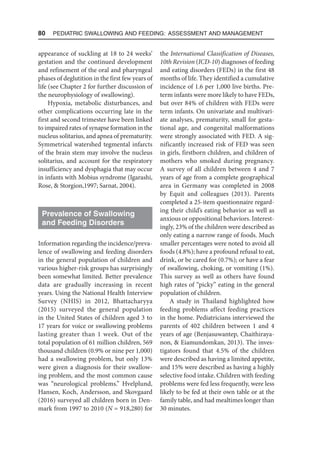 80  Pediatric Swallowing and Feeding: Assessment and Management
appearance of suckling at 18 to 24 weeks’
gestation and the continued development
and refinement of the oral and pharyngeal
phases of deglutition in the first few years of
life (see Chapter 2 for further discussion of
the neurophysiology of swallowing).
Hypoxia, metabolic disturbances, and
other complications occurring late in the
first and second trimester have been linked
to impaired rates of synapse formation in the
nucleus solitarius, and apnea of prematurity.
Symmetrical watershed tegmental infarcts
of the brain stem may involve the nucleus
solitarius, and account for the respiratory
insufficiency and dysphagia that may occur
in infants with Mobius syndrome (Igarashi,
Rose,  Storgion,1997; Sarnat, 2004).
Prevalence of Swallowing
and Feeding Disorders
Information regarding the incidence/preva-
lence of swallowing and feeding disorders
in the general population of children and
various higher-risk groups has surprisingly
been somewhat limited. Better prevalence
data are gradually increasing in recent
years. Using the National Health Interview
Survey (NHIS) in 2012, Bhattacharyya
(2015) surveyed the general population
in the United States of children aged 3 to
17 years for voice or swallowing problems
lasting greater than 1 week. Out of the
total population of 61 million children, 569
thousand children (0.9% or nine per 1,000)
had a swallowing problem, but only 13%
were given a diagnosis for their swallow-
ing problem, and the most common cause
was “neurological problems.” Hvelplund,
Hansen, Koch, Andersson, and Skovgaard
(2016) surveyed all children born in Den-
mark from 1997 to 2010 (N = 918,280) for
the International Classification of Diseases,
10th Revision (ICD-10) diagnoses of feeding
and eating disorders (FEDs) in the first 48
months of life. They identified a cumulative
incidence of 1.6 per 1,000 live births. Pre-
term infants were more likely to have FEDs,
but over 84% of children with FEDs were
term infants. On univariate and multivari-
ate analyses, prematurity, small for gesta-
tional age, and congenital malformations
were strongly associated with FED. A sig-
nificantly increased risk of FED was seen
in girls, firstborn children, and children of
mothers who smoked during pregnancy.
A survey of all children between 4 and 7
years of age from a complete geographical
area in Germany was completed in 2008
by Equit and colleagues (2013). Parents
completed a 25-item questionnaire regard-
ing their child’s eating behavior as well as
anxious or oppositional behaviors. Interest-
ingly, 23% of the children were described as
only eating a narrow range of foods. Much
smaller percentages were noted to avoid all
foods (4.8%); have a profound refusal to eat,
drink, or be cared for (0.7%); or have a fear
of swallowing, choking, or vomiting (1%).
This survey as well as others have found
high rates of “picky” eating in the general
population of children.
A study in Thailand highlighted how
feeding problems affect feeding practices
in the home. Pediatricians interviewed the
parents of 402 children between 1 and 4
years of age (Benjasuwantep, Chaithiraya-
non,  Eiamundomkan, 2013). The inves-
tigators found that 4.5% of the children
were described as having a limited appetite,
and 15% were described as having a highly
selective food intake. Children with feeding
problems were fed less frequently, were less
likely to be fed at their own table or at the
family table, and had mealtimes longer than
30 minutes.
 