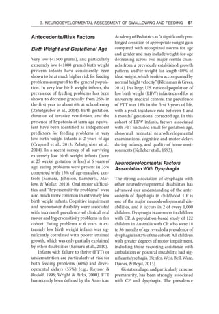 3. Neurodevelopmental Assessment of Swallowing and Feeding  81
Antecedents/Risk Factors
Birth Weight and Gestational Age
Very low (1500 grams), and particularly
extremely low (1000 grams) birth weight
preterm infants have consistently been
shown to be at much higher risk for feeding
problems compared to the general popula-
tion. In very low birth weight infants, the
prevalence of feeding problems has been
shown to decrease gradually from 25% in
the first year to about 6% at school entry
(Zehetgruber et al., 2014). Birth gestation,
duration of invasive ventilation, and the
presence of hypotonia at term age equiva-
lent have been identified as independent
predictors for feeding problems in very
low birth weight infants at 2 years of age
(Crapnell et al., 2013; Zehetgruber et al.,
2014). In a recent survey of all surviving
extremely low birth weight infants (born
at 25 weeks’ gestation or less) at 6 years of
age, eating problems were present in 35%
compared with 13% of age-matched con-
trols (Samara, Johnson, Lamberts, Mar-
low,  Wolke, 2010). Oral motor difficul-
ties and “hypersensitivity problems” were
also much more common in extremely low
birth weight infants. Cognitive impairment
and neuromotor disability were associated
with increased prevalence of clinical oral
motor and hypersensitivity problems in this
cohort. Eating problems at 6 years in ex-
tremely low birth weight infants was sig-
nificantly correlated with poorer attained
growth, which was only partially explained
by other disabilities (Samara et al., 2010).
Infants with failure to thrive (FTT) or
undernutrition are particularly at risk for
both feeding problems (60%) and devel-
opmental delays (55%) (e.g., Raynor 
Rudolf, 1996; Wright  Birks, 2000). FTT
has recently been defined by the American
AcademyofPediatricsas“asignificantlypro-
longed cessation of appropriate weight gain
compared with recognized norms for age
and gender and may include weight-for-age
decreasing across two major centile chan-
nels from a previously established growth
pattern; and/or weight-for-length80% of
ideal weight, which is often accompanied by
normal height velocity” (Kleinman  Greer,
2014). In a large, U.S. national population of
low birth weight (LBW) infants cared for at
university medical centers, the prevalence
of FTT was 19% in the first 3 years of life,
with a peak incidence rate between 4 and
8 months’ gestational corrected age. In this
cohort of LBW infants, factors associated
with FTT included small for gestation age,
abnormal neonatal neurodevelopmental
examinations, cognitive and motor delays
during infancy, and quality of home envi-
ronments (Kelleher et al., 1993).
Neurodevelopmental Factors
Association With Dysphagia
The strong association of dysphagia with
other neurodevelopmental disabilities has
advanced our understanding of the ante-
cedents of dysphagia in childhood. CP is
one of the major neurodevelopmental dis-
abilities, and it occurs in 2 of every 1,000
children. Dysphagia is common in children
with CP. A population-based study of 122
children in Australia with CP who were 18
to 36 months of age revealed a prevalence of
dysphagia in 85% of the cohort. All children
with greater degrees of motor impairment,
including those requiring assistance with
ambulation or postural instability, had sig-
nificant dysphagia (Benfer, Weir, Bell, Ware,
Davies,  Boyd, 2013).
Gestational age, and particularly extreme
prematurity, has been strongly associated
with CP and dysphagia. The prevalence
 