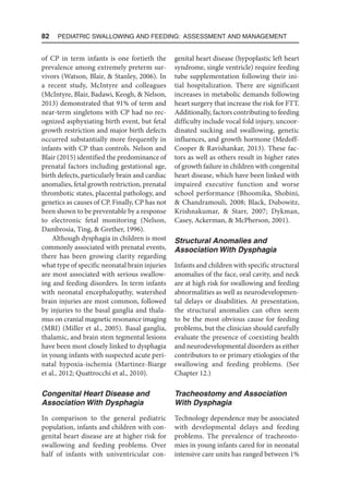 82  Pediatric Swallowing and Feeding: Assessment and Management
of CP in term infants is one fortieth the
prevalence among extremely preterm sur-
vivors (Watson, Blair,  Stanley, 2006). In
a recent study, McIntyre and colleagues
(McIntyre, Blair, Badawi, Keogh,  Nelson,
2013) demonstrated that 91% of term and
near-term singletons with CP had no rec-
ognized asphyxiating birth event, but fetal
growth restriction and major birth defects
occurred substantially more frequently in
infants with CP than controls. Nelson and
Blair (2015) identified the predominance of
prenatal factors including gestational age,
birth defects, particularly brain and cardiac
anomalies, fetal growth restriction, prenatal
thrombotic states, placental pathology, and
genetics as causes of CP. Finally, CP has not
been shown to be preventable by a response
to electronic fetal monitoring (Nelson,
Dambrosia, Ting,  Grether, 1996).
Although dysphagia in children is most
commonly associated with prenatal events,
there has been growing clarity regarding
what type of specific neonatal brain injuries
are most associated with serious swallow-
ing and feeding disorders. In term infants
with neonatal encephalopathy, watershed
brain injuries are most common, followed
by injuries to the basal ganglia and thala-
mus on cranial magnetic resonance imaging
(MRI) (Miller et al., 2005). Basal ganglia,
thalamic, and brain stem tegmental lesions
have been most closely linked to dysphagia
in young infants with suspected acute peri-
natal hypoxia-ischemia (Martinez-Biarge
et al., 2012; Quattrocchi et al., 2010).
Congenital Heart Disease and
Association With Dysphagia
In comparison to the general pediatric
population, infants and children with con-
genital heart disease are at higher risk for
swallowing and feeding problems. Over
half of infants with univentricular con-
genital heart disease (hypoplastic left heart
syndrome, single ventricle) require feeding
tube supplementation following their ini-
tial hospitalization. There are significant
increases in metabolic demands following
heart surgery that increase the risk for FTT.
Additionally, factors contributing to feeding
difficulty include vocal fold injury, uncoor-
dinated sucking and swallowing, genetic
influences, and growth hormone (Medoff-
Cooper  Ravishankar, 2013). These fac-
tors as well as others result in higher rates
of growth failure in children with congenital
heart disease, which have been linked with
impaired executive function and worse
school performance (Bhoomika, Shobini,
 Chandramouli, 2008; Black, Dubowitz,
Krishnakumar,  Starr, 2007; Dykman,
Casey, Ackerman,  McPherson, 2001).
Structural Anomalies and
Association With Dysphagia
Infants and children with specific structural
anomalies of the face, oral cavity, and neck
are at high risk for swallowing and feeding
abnormalities as well as neurodevelopmen-
tal delays or disabilities. At presentation,
the structural anomalies can often seem
to be the most obvious cause for feeding
problems, but the clinician should carefully
evaluate the presence of coexisting health
and neurodevelopmental disorders as either
contributors to or primary etiologies of the
swallowing and feeding problems. (See
Chapter 12.)
Tracheostomy and Association
With Dysphagia
Technology dependence may be associated
with developmental delays and feeding
problems. The prevalence of tracheosto-
mies in young infants cared for in neonatal
intensive care units has ranged between 1%
 