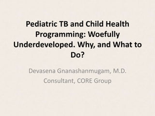 Pediatric TB and Child Health
     Programming: Woefully
Underdeveloped. Why, and What to
               Do?
   Devasena Gnanashanmugam, M.D.
       Consultant, CORE Group
 