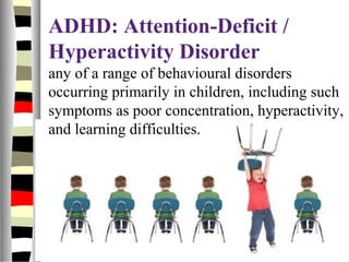 ADHD: Attention-Deficit /
Hyperactivity Disorder
any of a range of behavioural disorders
occurring primarily in children, including such
symptoms as poor concentration, hyperactivity,
and learning difficulties.
 