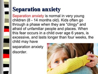 Separation anxietySeparation anxiety
Separation anxiety is normal in very young
children (8 - 14 months old). Kids often go
through a phase when they are "clingy" and
afraid of unfamiliar people and places. When
this fear occurs in a child over age 6 years, is
excessive, and lasts longer than four weeks, the
child may have
separation anxiety
disorder.
 