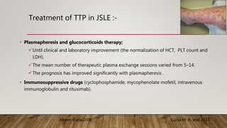 Treatment of TTP in JSLE :-
• Plasmapheresis and glucocorticoids therapy;
Until clinical and laboratory improvement (the normalization of HCT, PLT count and
LDH).
The mean number of therapeutic plasma exchange sessions varied from 5–14.
The prognosis has improved significantly with plasmapheresis .
• Immunosuppressive drugs (cyclophosphamide, mycophenolate mofetil, intravenous
immunoglobulin and rituximab).
Lucia M. A, etal 2013
Aleem A,etal2006
 