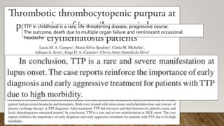 TTP in childhood is a rare, life-threatening disease, progressive course.
The outcome, death due to multiple organ failure and reminiscent occasional
headache
 
