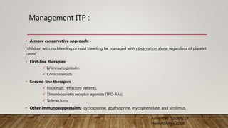 Management ITP :
• A more conservative approach: -
“children with no bleeding or mild bleeding be managed with observation alone regardless of platelet
count”
• First-line therapies:
 IV immunoglobulin.
 Corticosteroids
• Second-line therapies
 Rituximab, refractory patients.
 Thrombopoietin receptor agonists (TPO-RAs).
 Splenectomy
• Other immunosuppression: cyclosporine, azathioprine, mycophenolate, and sirolimus,
American Society of
Hematology,2018
 
