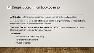 Drug-induced Thrombocytopenia:-
• Antibiotics (sulphonamides, rifampin, vancomycin, penicillin, and penicillin).
• As more children are on mood stabilizers and other psychotropic medications,
thrombocytopenia may become more common.
• The selective serotonin reuptake inhibitors (SSRI) have been known to cause
bleeding symptoms without thrombocytopenia.
• Treatment:
Removal of the offending drug.
Symptomatic treatment
Good prognosis
R.N. Kaplan, J.B. Bussel / Pediatr Clin N Am 51 (2004) 1109–
1140
1V
 