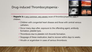 Drug-induced Thrombocytopenia:-
• Heparin is a very common, very severe cause of thrombocytopenia:- rare in
children,
Children with congenital heart disease and those with central venous
catheters.
Occur many days after, exposure to the offending agent, antibody
formation, platelet lysis.
Thrombosis due to platelet-rich thrombi formation.
Stoppage of these medication, lead to recover within days to weeks.
Hirudin or argatroban in cases of serious thrombosis.
 