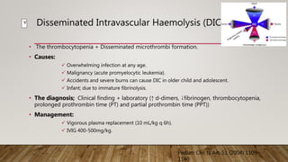 Disseminated Intravascular Haemolysis (DIC):
• The thrombocytopenia + Disseminated microthrombi formation.
• Causes:
 Overwhelming infection at any age.
 Malignancy (acute promyelocytic leukemia).
 Accidents and severe burns can cause DIC in older child and adolescent.
 Infant; due to immature fibrinolysis.
• The diagnosis; Clinical finding + laboratory (↑ d-dimers, ↓fibrinogen, thrombocytopenia,
prolonged prothrombin time (PT) and partial prothrombin time (PPT))
• Management:
 Vigorous plasma replacement (10 mL/kg q 6h).
 IVIG 400-500mg/kg.
Pediatr Clin N Am 51 (2004) 1109–
1140
v
 