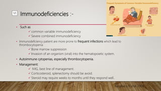 Immunodeficiencies :-
• Such as
 common variable immunodeficiency
 Severe combined immunodeficiency
• Immunodeficiency patient are more prone to frequent infections which lead to
thrombocytopenia
 Bone marrow suppression
 Invasion of an organism (viral) into the hematopoietic system.
• Autoimmune cytopenias, especially thrombocytopenia.
• Management:
 IVIG, best line of management.
 Corticosteroid, splenectomy should be avoid.
 Steroid may require weeks to months until they respond well..
Rosandra N,etal 2004
VI
 