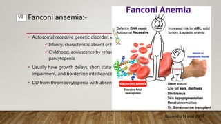 Fanconi anaemia:-
• Autosomal recessive genetic disorder, variable expression.
 Infancy, characteristic absent or hypoplastic thumbs and thenar eminences.
 Childhood, adolescence by refractory thrombocytopenia or marrow aplasia as
pancytopenia.
• Usually have growth delays, short stature, microcephaly, strabismus, hearing
impairment, and borderline intelligence.
• DD from thrombocytopenia with absent radii (TAR) syndrome.
Rosandra N etal 2004
VII
 