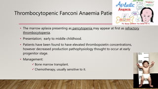 Thrombocytopenic Fanconi Anaemia Patients:
• The marrow aplasia presenting as pancytopenia may appear at first as refractory
thrombocytopenia.
• Presentation; early to middle childhood.
• Patients have been found to have elevated thrombopoietin concentrations,
however decreased production pathophysiology thought to occur at early
progenitor stage.
• Management:
 Bone marrow transplant.
 Chemotherapy, usually sensitive to it.
 