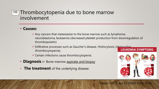 Thrombocytopenia due to bone marrow
involvement
• Causes:
 Any cancers that metastasize to the bone marrow such as lymphoma,
neuroblastoma, leukaemia (decreased platelet production from downregulation of
thrombopoietin)
 Infiltrative processes such as Gaucher’s disease, Histiocytosis; (destructive
thrombocytopenia).
 Certain infections cause thrombocytopenia.
• Diagnosis :- Bone marrow aspirate and biopsy
• The treatment of the underlying disease.
Pediatr Clin N Am 51 (2004) 1109–1140
VIII
 