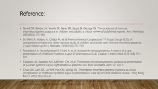 Reference:
• Terrell DR, Beebe LA, Vesely SK, Neas BR, Segal JB, George JN. The incidence of immune
thrombocytopenic purpura in children and adults: a critical review of published reports. Am J Hematol.
2010;85(3):174-180.
• Schifferli A, Holbro A, Chitlur M, et al; Intercontinental Cooperative ITP Study Group (ICIS). A
comparative prospective observational study of children and adults with immune thrombocytopenia:
2-year follow-up.Am J Hematol. 2018;93(6):751-759.
• Tamaddoni A, Yousefghahari B, Khani A, et al. Isolated thrombocytopenia; A report of a rare
presentation of childhood Systemic Lupus Erythematosus (SLE) Caspian J Intern Med 2015; 6(3):174-
176.
• Campos LM, Spadoni MS, Michelin CM, et al. Thrombotic thrombocytopenic purpura at presentation
of juvenile systemic lupus erythematosus patients. Rev Bras Reumatol 2013; 53: 120-6
• Chak WK, Lam DS, Lo WH, Hui CM, Wong SN. Thrombotic thrombocytopenic purpura as a rare
complication in childhood systemic lupus erythematosus: case report and literature review. Hong Kong
Med J 2003; 9(5):363–8
• Aleem A, Al-Sugair S. Thrombotic thrombocytopenic purpura associated with systemic lupus
erythematosus. Acta Haematol 2006; 115(1-2):68–73.
 