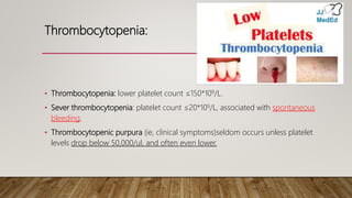 Thrombocytopenia:
• Thrombocytopenia: lower platelet count ≤150*109/L.
• Sever thrombocytopenia: platelet count ≤20*109/L, associated with spontaneous
bleeding.
• Thrombocytopenic purpura (ie, clinical symptoms)seldom occurs unless platelet
levels drop below 50,000/ul, and often even lower.
 