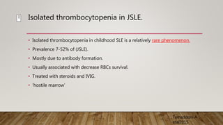 Isolated thrombocytopenia in JSLE.
• Isolated thrombocytopenia in childhood SLE is a relatively rare phenomenon.
• Prevalence 7-52% of (JSLE).
• Mostly due to antibody formation.
• Usually associated with decrease RBCs survival.
• Treated with steroids and IVIG.
• ‘hostile marrow’
Tamaddoni A
etal2015
I
 