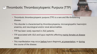 Thrombotic Thrombocytopenic Purpura (TTP)
• Thrombotic thrombocytopenic purpura (TTP) is a rare and life-threatening
disease.
• This disorder is characterized by thrombocytopenia, microangiopathic haemolytic
anaemia, and neurological and/or renal abnormalities.
• TTP has been rarely reported in JSLE patients.
• TTP associated with JSLE and lupus nephritis affecting mainly females at disease
onset.
• This manifestation may occur before lupus diagnosis, at presentation, or during
the course of the disease.
Rev Bras Reumatol 2013;53(1):120–126
II
 
