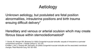 Aetiology
Unknown aetiology, but postulated are fetal position
abnormalities, intrauterine positions and birth trauma
ensuing difficult delivery7
Hereditary and venous or arterial oculsion whcih may create
fibrous tissue within sternoclediomastoid8
7. Davids JR, Wenger DR, Mubarak SJ (1993) Congenital muscular torticollis: sequela of intrauterine or perinatal
compartment syndrome. J Pediatr Orthop13: 141-147.
8.Hollier L, Kim J, Grayson BH, McCarthy JG (2000) Congenital muscular torticollis and the associated craniofacial
changes. Plast Reconstr Surg 105: 827-835.
 