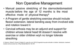• Manual passive stretching of the sternocleidomastoid
muscle before the age of 12 months is the most
effective mode of physical therapy9
• A Program of gentle stretching exercise should include
flexion extension, lateral bending away from involved side
and rotation toward it
• Cervical orthosis may be an adjunct and support for
children whose lateral head tilt dosesn’t resolve with
exercise or older children wiyh no longer tolerate
strecthing
9. Petronic I, Brdar R, Cirovic D, Nikolic D, Lukac M, et al. (2010) Congenital muscular torticollis in children: distribution, treatment
duration and out come. Eur J Phys Rehabil Med 46: 153-157.
Non Operative Management
 